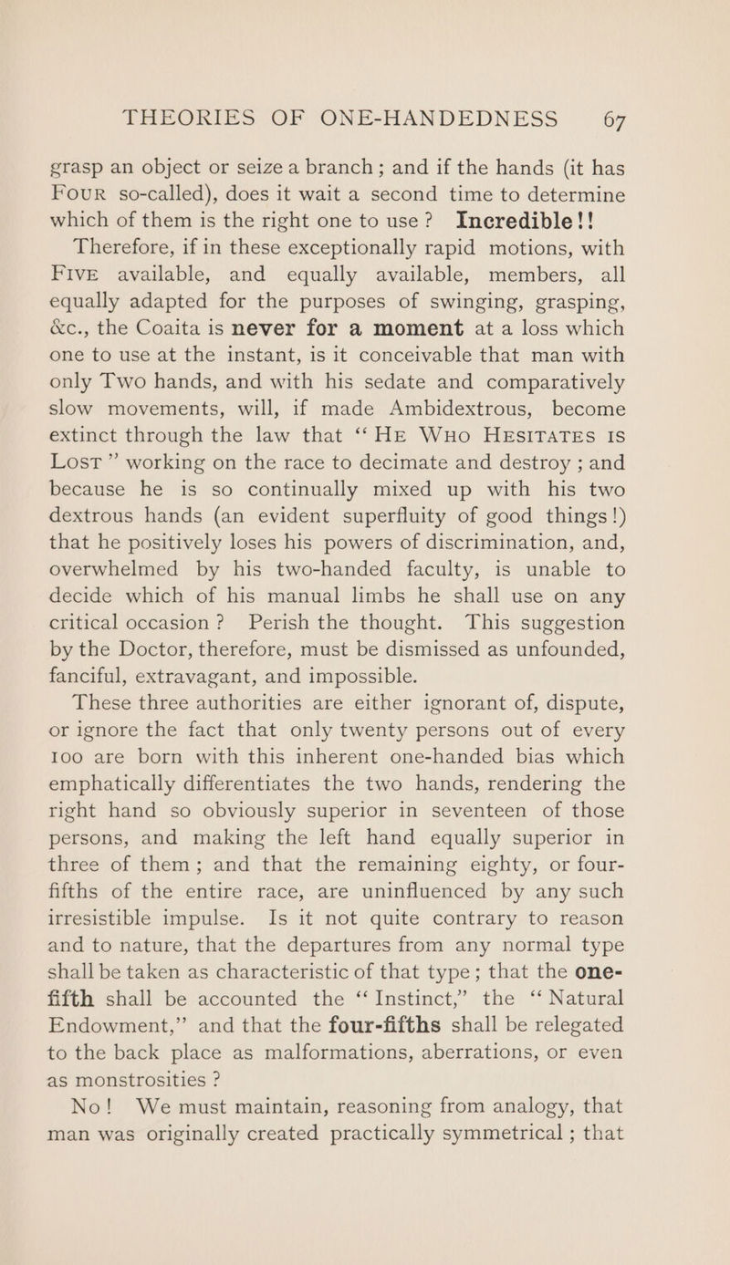 grasp an object or seize a branch; and if the hands (it has Four so-called), does it wait a second time to determine which of them is the right one to use? Ineredible!! Therefore, if in these exceptionally rapid motions, with Five available, and equally available, members, all equally adapted for the purposes of swinging, grasping, &amp;c., the Coaita is never for a moment at a loss which one to use at the instant, is it conceivable that man with only Two hands, and with his sedate and comparatively slow movements, will, if made Ambidextrous, become extinct through the law that ‘‘ HE Wuo HEsITATEs Is Lost ” working on the race to decimate and destroy ; and because he is so continually mixed up with his two dextrous hands (an evident superfluity of good things!) that he positively loses his powers of discrimination, and, overwhelmed by his two-handed faculty, is unable to decide which of his manual limbs he shall use on any critical occasion? Perish the thought. This suggestion by the Doctor, therefore, must be dismissed as unfounded, fanciful, extravagant, and impossible. These three authorities are either ignorant of, dispute, or ignore the fact that only twenty persons out of every Ioo are born with this inherent one-handed bias which emphatically differentiates the two hands, rendering the right hand so obviously superior in seventeen of those persons, and making the left hand equally superior in three of them; and that the remaining eighty, or four- fifths of the entire race, are uninfluenced by any such irresistible impulse. Is it not quite contrary to reason and to nature, that the departures from any normal type shall be taken as characteristic of that type; that the one- fifth shall be accounted the ‘“‘ Instinct,’ the ‘‘ Natural Endowment,” and that the four-fifths shall be relegated to the back place as malformations, aberrations, or even as monstrosities ? No! We must maintain, reasoning from analogy, that man was originally created practically symmetrical ; that