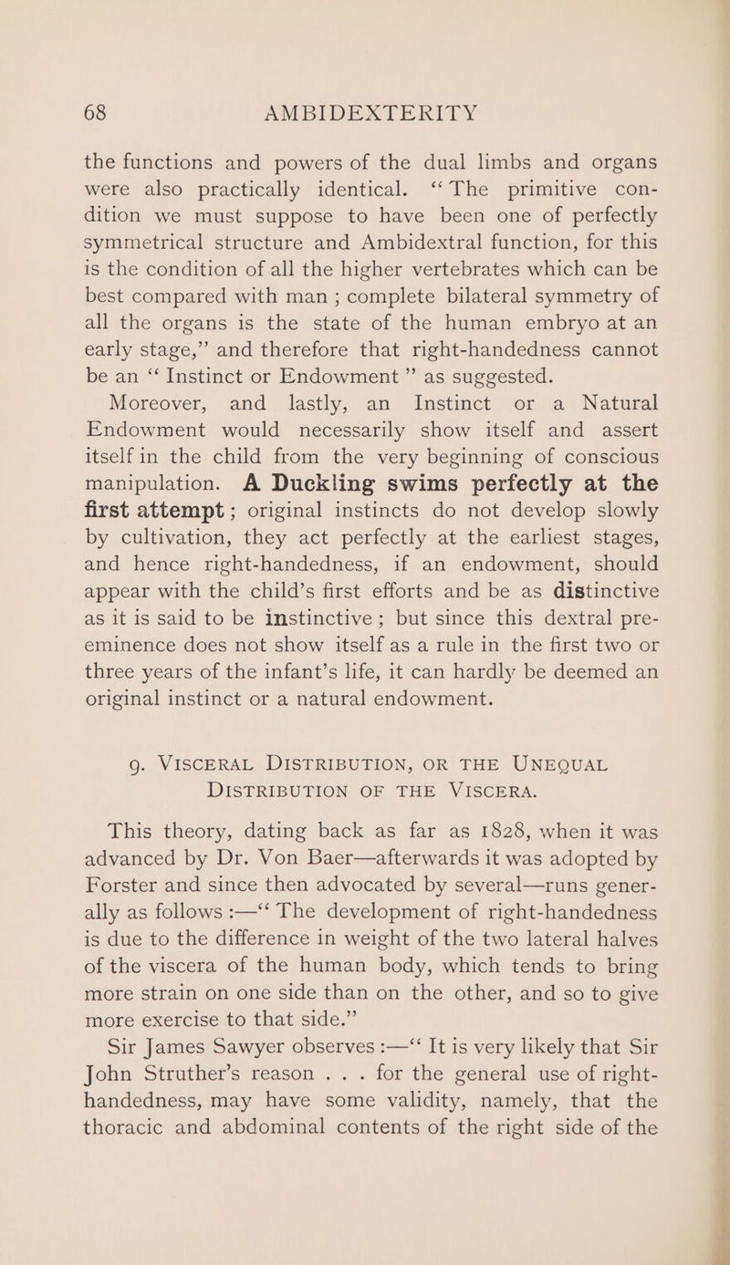 the functions and powers of the dual limbs and organs were also practically identical. ‘‘ The primitive con- dition we must suppose to have been one of perfectly symmetrical structure and Ambidextral function, for this is the condition of all the higher vertebrates which can be best compared with man ; complete bilateral symmetry of all the organs is the state of the human embryo at an early stage,” and therefore that right-handedness cannot be an “‘ Instinct or Endowment ” as suggested. Moreover, and lastly, an Instinct or a Natural Endowment would necessarily show itself and assert itself in the child from the very beginning of conscious manipulation. A Duckling swims perfectly at the first attempt ; original instincts do not develop slowly by cultivation, they act perfectly at the earliest stages, and hence right-handedness, if an endowment, should appear with the child’s first efforts and be as distinctive as it is said to be instinctive ; but since this dextral pre- eminence does not show itself as a rule in the first two or three years of the infant’s life, it can hardly be deemed an original instinct or a natural endowment. g. VISCERAL DISTRIBUTION, OR THE UNEQUAL DISTRIBUTION OF THE VISCERA. This theory, dating back as far as 1828, when it was advanced by Dr. Von Baer—afterwards it was adopted by Forster and since then advocated by several—runs gener- ally as follows :—‘‘ The development of right-handedness is due to the difference in weight of the two lateral halves of the viscera of the human body, which tends to bring more strain on one side than on the other, and so to give more exercise to that side.” Sir James Sawyer observes :—“ It is very likely that Sir John Struther’s reason .. . for the general use of right- handedness, may have some validity, namely, that the thoracic and abdominal contents of the right side of the