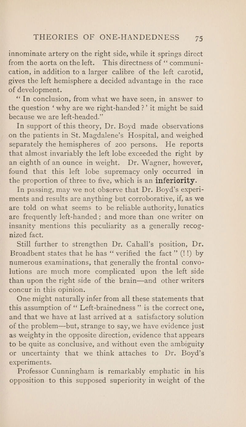 innominate artery on the right side, while it springs direct from the aorta onthe left. This directness of ‘‘ communi- cation, in addition to a larger calibre of the left carotid, gives the left hemisphere a decided advantage in the race of development. **In conclusion, from what we have seen, in answer to the question ‘ why are we right-handed ?’ it might be said because we are left-headed.”’ In support of this theory, Dr. Boyd made observations on the patients in St. Magdalene’s Hospital, and weighed separately the hemispheres of 200 persons. He reports that almost invariably the left lobe exceeded the right by an eighth of an ounce in weight. Dr. Wagner, however, found that this left lobe supremacy only occurred in the proportion of three to five, which is an inferiority. In passing, may we not observe that Dr. Boyd’s experi- ments and results are anything but corroborative, if, as we are told on what seems to be reliable authority, lunatics are frequently left-handed; and more than one writer on insanity mentions this peculiarity as a generally recog- nized fact. Still further to strengthen Dr. Cahall’s position, Dr. Broadbent states that he has “ verified the fact” (!!) by numerous examinations, that generally the frontal convo- lutions are much more complicated upon the left side than upon the right side of the brain—and other writers concur in this opinion. One might naturally infer from all these statements that this assumption of ‘‘ Left-brainedness ” is the correct one, and that we have at last arrived at a satisfactory solution of the problem—but, strange to say, we have evidence just as weighty in the opposite direction, evidence that appears to be quite as conclusive, and without even the ambiguity or uncertainty that we think attaches to Dr. Boyd’s experiments. Professor Cunningham is remarkably emphatic in his opposition to this supposed superiority in weight of the
