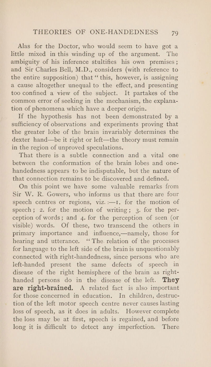 Alas for the Doctor, who would seem to have got a little mixed in this winding up of the argument. The ambiguity of his inference stultifies his own premises ; and Sir Charles Bell, M.D., considers (with reference to the entire supposition) that “‘ this, however, is assigning a cause altogether unequal to the effect, and presenting too confined a view of the subject. It partakes of the common error of seeking in the mechanism, the explana- tion of phenomena which have a deeper origin. If the hypothesis has not been demonstrated by a sufficiency of observations and experiments proving that the greater lobe of the brain invariably determines the dexter hand—be it right or left—the theory must remain in the region of unproved speculations. That there is a subtle connection and a vital one between the conformation of the brain lobes and one- handedness appears to be indisputable, but the nature of that connection remains to be discovered and defined. On this point we have some valuable remarks from Sir W. R. Gowers, who informs us that there are four speech centres or regions, viz.:—I. for the motion of Specea; 2. for the motion of writitie; 3. for the per- ception of words; and 4. for the perception of seen (or visible) words. Of these, two transcend the others in primary importance and influence,—namely, those for hearing and utterance. ‘‘ The. relation of the processes for language to the left side of the brain is unquestionably connected with right-handedness, since persons who are left-handed present the same defects of speech in disease of the right hemisphere of the brain as right- handed persons do in the disease of the left. They are right-brained. A related fact is also important for those concerned in education. In children, destruc- tion of the left motor speech centre never causes lasting loss of speech, as it does in adults. However complete the loss may be at first, speech is regained, and before long it is difficult to detect any imperfection. There
