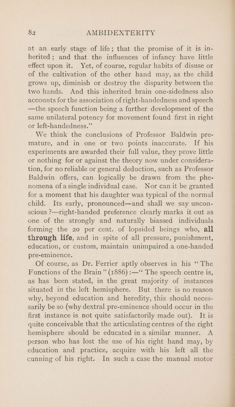 at an early stage of life; that the promise of it is in- herited ; and that the influences of infancy have little effect upon it. Yet, of course, regular habits of disuse or of the cultivation of the other hand may, as the child grows up, diminish or destroy the disparity between the two hands. And this inherited brain one-sidedness also accounts for the association of right-handedness and speech —the speech function being a further development of the same unilateral potency for movement found first in right or left-handedness.”’ We think the conclusions of Professor Baldwin pre- mature, and in one or two points inaccurate. If his experiments are awarded their full value, they prove little or nothing for or against the theory now under considera- tion, for no reliable or general deduction, such as Professor Baldwin offers, can logically be drawn from the phe- nomena ofasingle individual case. Nor canit be granted for a moment that his daughter was typical of the normal child. Its early, pronounced—and shall we say uncon- scious ?&gt;—right-handed preference clearly marks it out as one of the strongly and naturally biassed individuals forming the 20 per cent. of lopsided beings who, all through life, and in spite of all pressure, punishment, education, or custom, maintain unimpaired a one-handed pre-eminence. Of course, as Dr. Ferrier aptly observes in his ‘‘ The Functions of the Brain” (1886) :—‘‘ The speech centre is, as has been stated, in the great majority of instances situated in the left hemisphere. But there is no reason why, beyond education and heredity, this should neces- sarily be so (why dextral pre-eminence should occur in the first instance is not quite satisfactorily made out). It is quite conceivable that the articulating centres of the right hemisphere should be educated in a similar manner. A person who has lost the use of his right hand may, by education and practice, acquire with his left all the cunning of his right. In such acase the manual motor