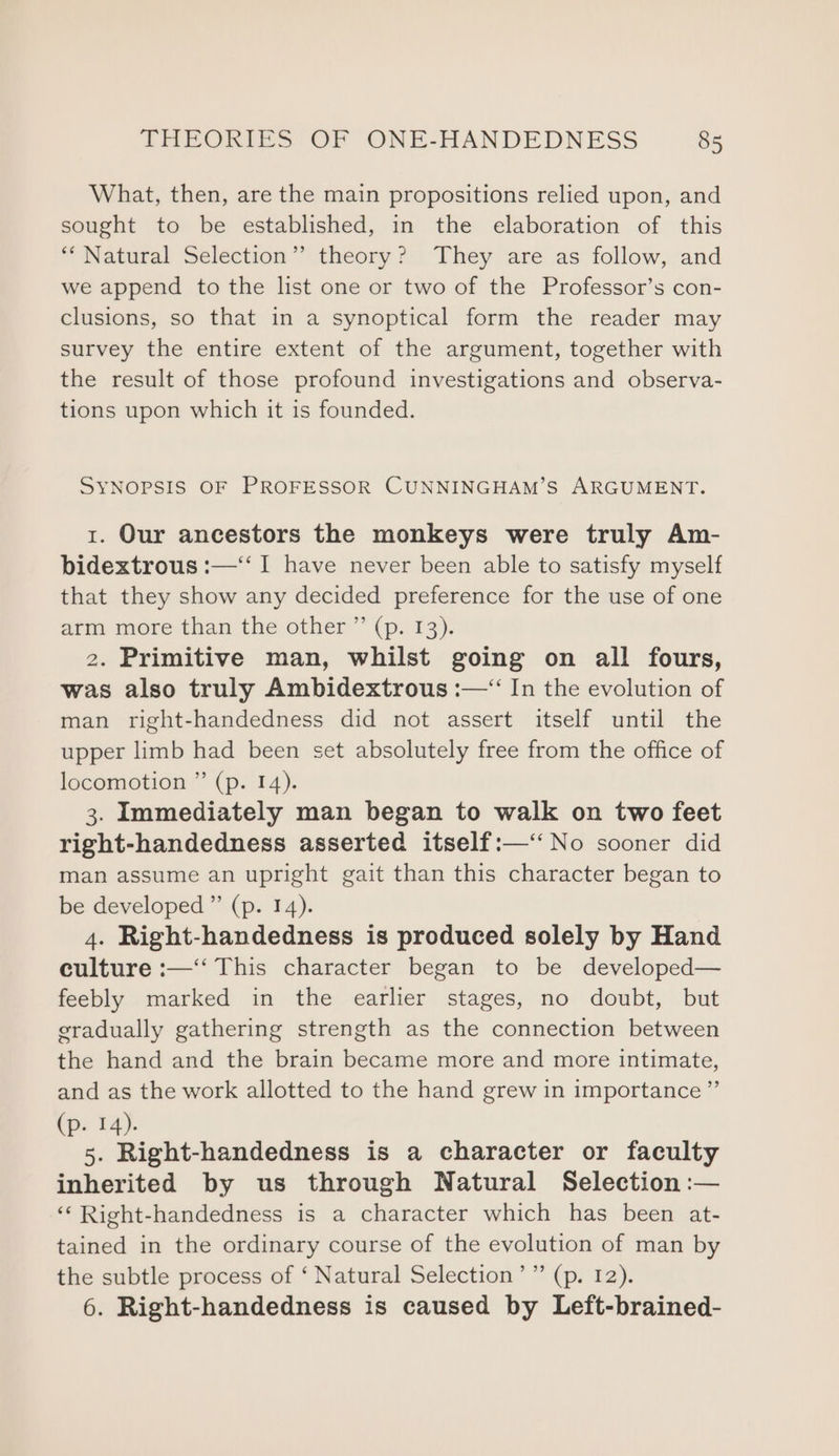 What, then, are the main propositions relied upon, and sought to be established, in the elaboration of this “Natural Selection” theory? They are as follow,. and we append to the list one or two of the Professor’s con- clusions, so that in a synoptical form the reader may survey the entire extent of the argument, together with the result of those profound investigations and observa- tions upon which it is founded. SYNOPSIS OF PROFESSOR CUNNINGHAM’S ARGUMENT. 1. Our ancestors the monkeys were truly Am- bidextrous :—‘‘ I have never been able to satisfy myself that they show any decided preference for the use of one arm more than the other ” (p. 13). 2. Primitive man, whilst going on all fours, was also truly Ambidextrous :—“ In the evolution of man right-handedness did not assert itself until the upper limb had been set absolutely free from the office of locomotion ” (p. 14). 3. Immediately man began to walk on two feet right-handedness asserted itself:—‘‘ No sooner did man assume an upright gait than this character began to be developed” (p. 14). 4. Right-handedness is produced solely by Hand culture :—‘‘ This character began to be developed— feebly marked in the earlier stages, no doubt, but eradually gathering strength as the connection between the hand and the brain became more and more intimate, and as the work allotted to the hand grew in importance” (p. 14). 5. Right-handedness is a character or faculty inherited by us through Natural Selection :— ‘“‘ Right-handedness is a character which has been at- tained in the ordinary course of the evolution of man by the subtle process of ‘ Natural Selection’ ” (p. 12). 6. Right-handedness is caused by Left-brained-