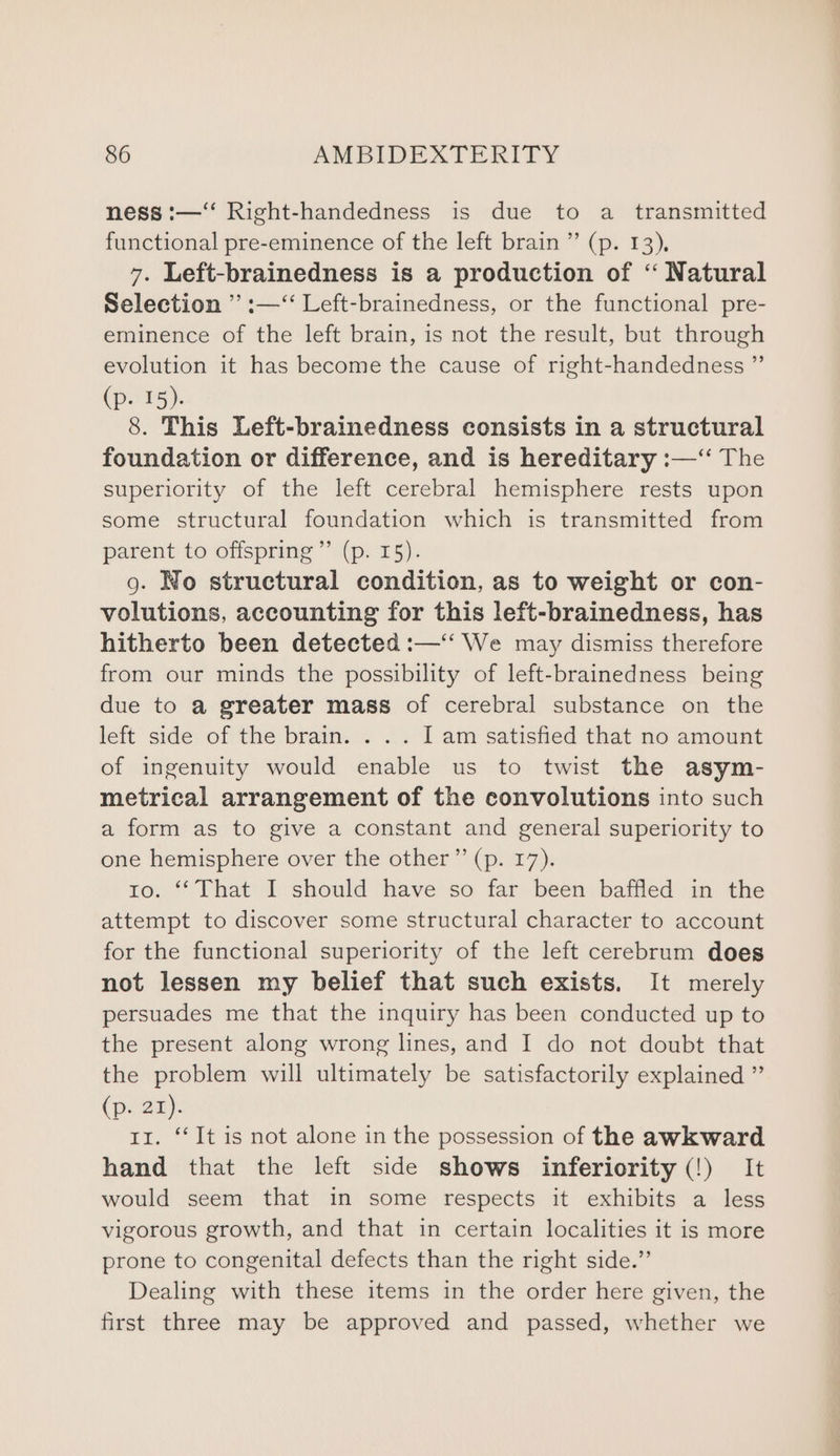 ness :—‘ Right-handedness is due to a _ transmitted functional pre-eminence of the left brain ”’ (p. 13), 7. Left-brainedness is a production of “‘ Natural Selection ” :—‘‘ Left-brainedness, or the functional pre- eminence of the left brain, is not the result, but through evolution it has become the cause of right-handedness ” (p- 15). 8. This Left-brainedness consists in a structural foundation or difference, and is hereditary :—‘‘ The superiority of the left cerebral hemisphere rests upon some structural foundation which is transmitted from parent to offspring” (p. I5). g. No structural condition, as to weight or con- volutions, accounting for this left-brainedness, has hitherto been detected :—‘‘ We may dismiss therefore from our minds the possibility of left-brainedness being due to a greater mass of cerebral substance on the left side of the brain. . .. I am satisfied that no amount of ingenuity would enable us to twist the asym- metrical arrangement of the convolutions into such a form as to give a constant and general superiority to one hemisphere over the other” (p. 17). tro. “‘ That I should have so far been baffled in the attempt to discover some structural character to account for the functional superiority of the left cerebrum does not lessen my belief that such exists. It merely persuades me that the inquiry has been conducted up to the present along wrong lines, and I do not doubt that the problem will ultimately be satisfactorily explained ” (pr BR). 11. ‘‘It is not alone in the possession of the awkward hand that the left side shows inferiority (!) It would seem that in some respects it exhibits a less vigorous growth, and that in certain localities it is more prone to congenital defects than the right side.” Dealing with these items in the order here given, the first three may be approved and passed, whether we