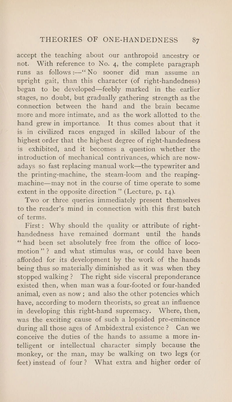 accept the teaching about our anthropoid ancestry or not. With reference to No. 4, the complete paragraph runs as follows:—‘‘No sooner did man assume an upright gait, than this character (of right-handedness) began to be developed—feebly marked in the earlier stages, no doubt, but gradually gathering strength as the connection between the hand and the brain became more and more intimate, and as the work allotted to the hand grew in importance. It thus comes about that it is in civilized races engaged in skilled labour of the highest order that the highest degree of right-handedness is exhibited, and it becomes a question whether the introduction of mechanical contrivances, which are now- adays so fast replacing manual work—the typewriter and the printing-machine, the steam-loom and the reaping- machine—may not in the course of time operate to some extent in the opposite direction ” (Lecture, p. 14). Two or three queries immediately present themselves to the reader’s mind in connection with this first batch of terms. First: Why should the quality or attribute of right- handedness have remained dormant until the hands ““had been set absolutely free from the office of loco- motion’’? and what stimulus was, or could have been afforded for its development by the work of the hands being thus so materially diminished as it was when they stopped walking? The right side visceral preponderance existed then, when man was a four-footed or four-handed animal, even as now; and also the other potencies which have, according to modern theorists, so great an influence in developing this right-hand supremacy. Where, then, was the exciting cause of such a lopsided pre-eminence during all those ages of Ambidextral existence ? Can we conceive the duties of the hands to assume a more in- telligent or intellectual character simply because the monkey, or the man, may be walking on two legs (or feet) instead of four? What extra and higher order of