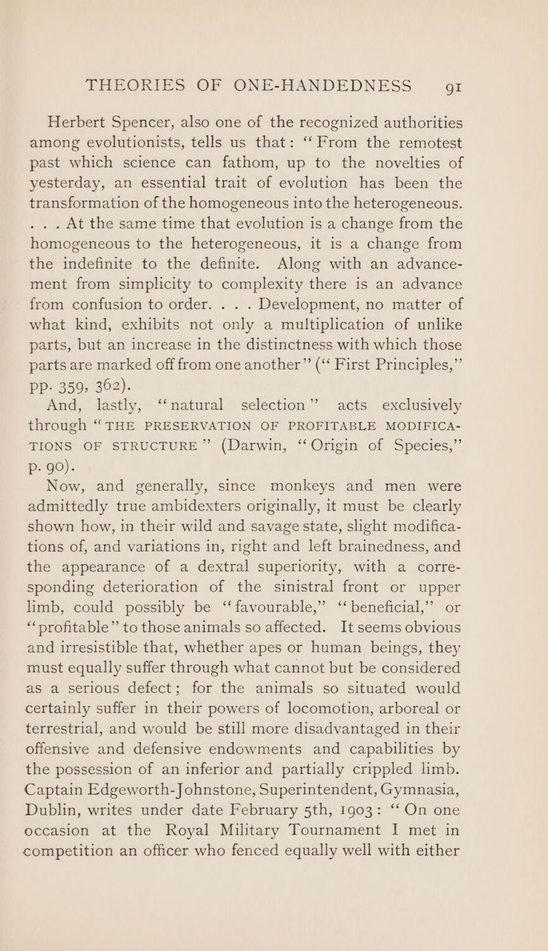 Herbert Spencer, also one of the recognized authorities among evolutionists, tells us that: ‘‘ From the remotest past which science can fathom, up to the novelties of yesterday, an essential trait of evolution has been the transformation of the homogeneous into the heterogeneous. . . . At the same time that evolution is a change from the homogeneous to the heterogeneous, it is a change from the indefinite to the definite. Along with an advance- ment from simplicity to complexity there is an advance from confusion to order. . . . Development, no matter of what kind, exhibits not only a multiplication of unlike parts, but an increase in the distinctness with which those parts are marked off from one another” (“‘ First Principles,”’ Pp- 359, 362). And, lastly, ‘‘natural selection’? acts exclusively through “THE PRESERVATION OF PROFITABLE MODIFICA- TIONS OF STRUCTURE” (Darwin, ‘Origin of Species,”’ p- 90). Now, and generally, since monkeys and men were admittedly true ambidexters originally, it must be clearly shown how, in their wild and savage state, slight modifica- tions of, and variations in, right and left brainedness, and the appearance of a dextral superiority, with a corre- sponding deterioration of the sinistral front or upper limb, could possibly be ‘‘ favourable,” ‘‘ beneficial,’ or ‘“‘profitable”’ to those animals so affected. It seems obvious and irresistible that, whether apes or human beings, they must equally suffer through what cannot but be considered as a serious defect; for the animals so situated would certainly suffer in their powers of locomotion, arboreal or terrestrial, and would be still more disadvantaged in their offensive and defensive endowments and capabilities by the possession of an inferior and partially crippled limb. Captain Edgeworth-Johnstone, Superintendent, Gymnasia, Dublin, writes under date February 5th, 1g03: ‘‘ On one occasion at the Royal Military Tournament I met in competition an officer who fenced equally well with either
