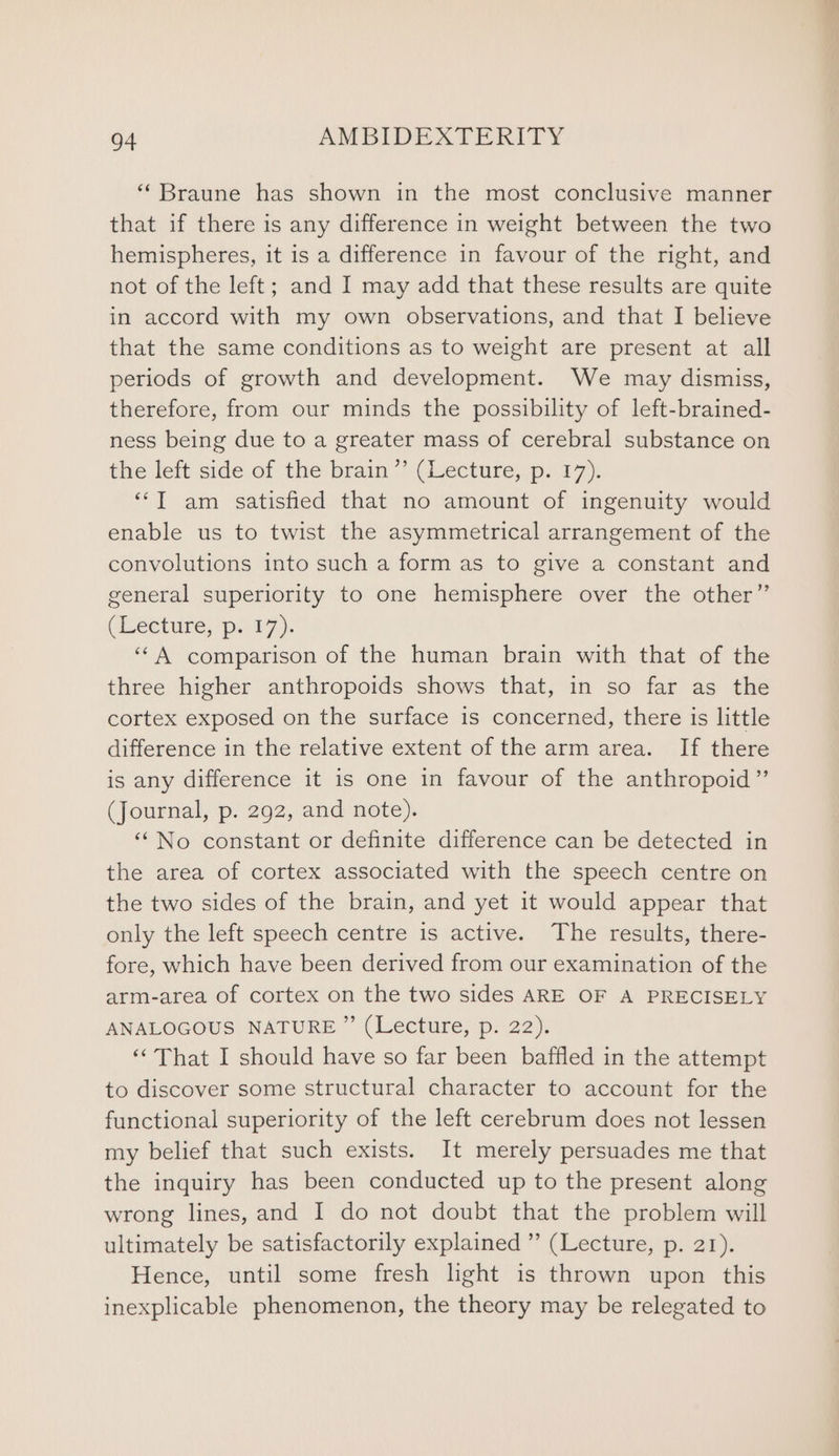 ‘‘Braune has shown in the most conclusive manner that if there is any difference in weight between the two hemispheres, it is a difference in favour of the right, and not of the left; and I may add that these results are quite in accord with my own observations, and that I believe that the same conditions as to weight are present at all periods of growth and development. We may dismiss, therefore, from our minds the possibility of left-brained- ness being due to a greater mass of cerebral substance on the left side of the brain”’ (Lecture, p. 17). ‘‘T am satisfied that no amount of ingenuity would enable us to twist the asymmetrical arrangement of the convolutions into such a form as to give a constant and general superiority to one hemisphere over the other” (Lecture, p. 17). ‘‘\ comparison of the human brain with that of the three higher anthropoids shows that, in so far as the cortex exposed on the surface is concerned, there is little difference in the relative extent of the arm area. If there is any difference it is one in favour of the anthropoid” (Journal, p. 292, and note). ‘No constant or definite difference can be detected in the area of cortex associated with the speech centre on the two sides of the brain, and yet it would appear that only the left speech centre is active. The results, there- fore, which have been derived from our examination of the arm-area of cortex on the two sides ARE OF A PRECISELY ANALOGOUS NATURE ” (Lecture, p. 22). ‘That I should have so far been baffled in the attempt to discover some structural character to account for the functional superiority of the left cerebrum does not lessen my belief that such exists. It merely persuades me that the inquiry has been conducted up to the present along wrong lines, and I do not doubt that the problem will ultimately be satisfactorily explained ” (Lecture, p. 21). Hence, until some fresh light is thrown upon this inexplicable phenomenon, the theory may be relegated to