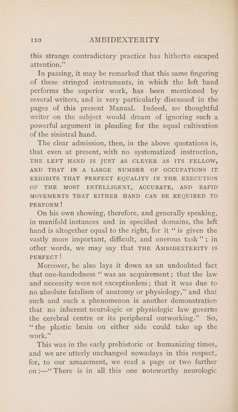 this strange contradictory practice has hitherto escaped attention.” In passing, it may be remarked that this same fingering of these stringed instruments, in which the left hand performs the superior work, has been mentioned by several writers, and is very particularly discussed in the pages of this present Manual. Indeed, no thoughtful writer on the subject would dream of ignoring such a powerful argument in pleading for the equal cultivation of the sinistral hand. The clear admission, then, in the above quotations is, that even at present, with no systematized instruction, THE LEFT HAND IS JUST AS CLEVER AS ITS FELLOW, AND THAT IN A LARGE NUMBER OF OCCUPATIONS IT EXHIBITS THAT PERFECT EQUALITY IN THE EXECUTION OF THE MOST INTELLIGENT, ACCURATE, AND RAPID MOVEMENTS THAT EITHER HAND CAN BE REQUIRED TO PERFORM ! | On his own showing, therefore, and generally speaking, in manifold instances and in specified domains, the left hand is altogether equal to the right, for it ‘‘is given the vastly more important, difficult, and onerous task”’; in other words, we may say that THE AMBIDEXTERITY IS PERFECT ! Moreover, he also lays it down as an undoubted fact that one-handedness ‘‘ was an acquirement; that the law and necessity were not exceptionless; that it was due to no absolute fatalism of anatomy or physiology,” and that such and such a phenomenon is another demonstration that no inherent neurologic or physiologic law governs the cerebral centre or its peripheral outworking.” So, ‘“‘the plastic brain on either side could take up the work.” This was in the early prehistoric or humanizing times, and we are utterly unchanged nowadays in this respect, for, to our amazement, we read a page or two further on :—‘‘ There is in all this one noteworthy neurologic