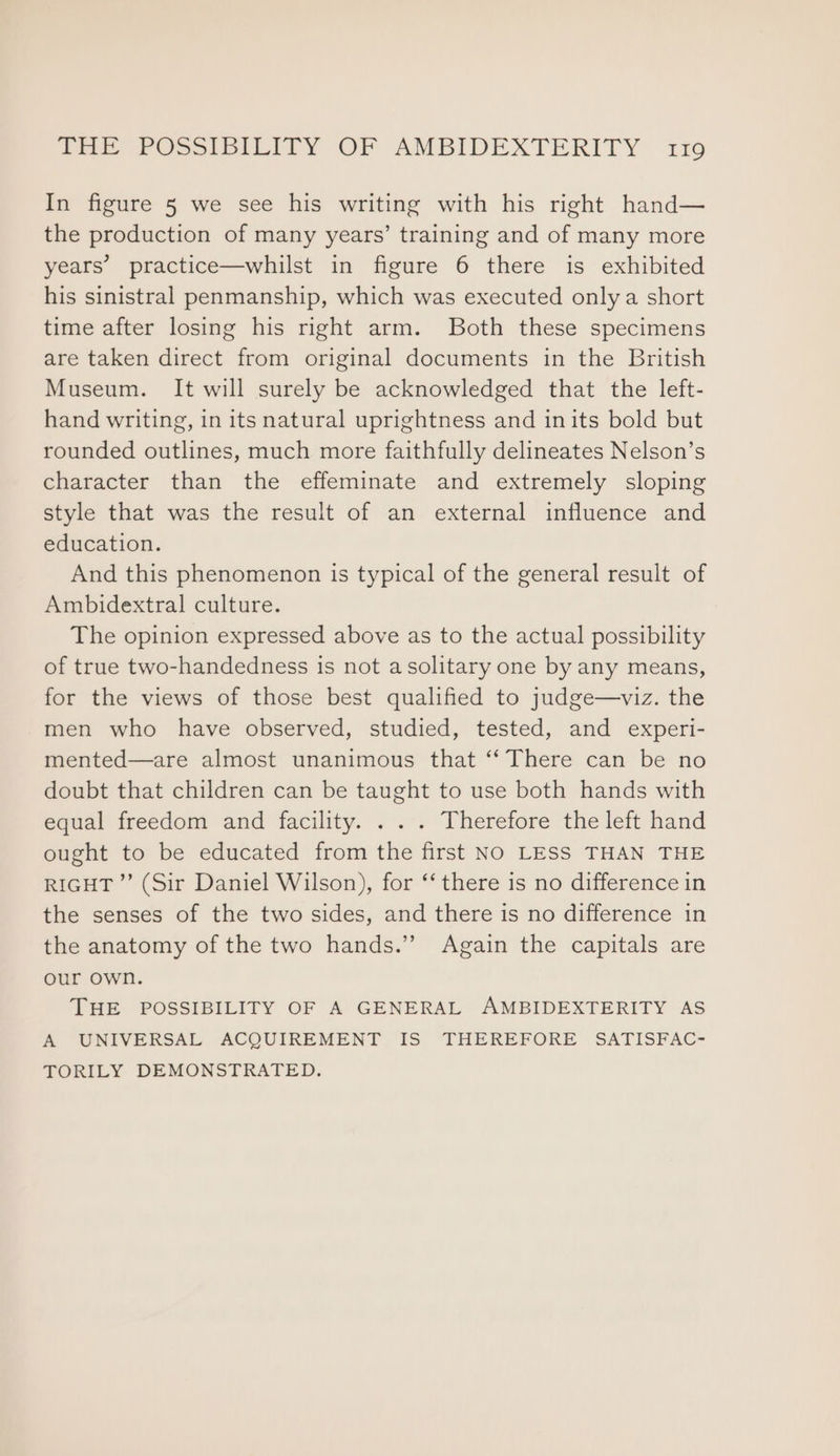 In figure 5 we see his writing with his right hand— the production of many years’ training and of many more years’ practice—whilst in figure 6 there is exhibited his sinistral penmanship, which was executed only a short time after losing his right arm. Both these specimens are taken direct from original documents in the British Museum. It will surely be acknowledged that the left- hand writing, in its natural uprightness and inits bold but rounded outlines, much more faithfully delineates Nelson’s character than the effeminate and extremely sloping style that was the result of an external influence and education. And this phenomenon is typical of the general result of Ambidextral culture. The opinion expressed above as to the actual possibility of true two-handedness is not asolitary one by any means, for the views of those best qualified to judge—viz. the men who have observed, studied, tested, and experi- mented—are almost unanimous that ‘‘ There can be no doubt that children can be taught to use both hands with equal freedom and facility. . . . Therefore the left hand ought to be educated from the first NO LESS THAN THE RIGHT ”’ (Sir Daniel Wilson), for ‘‘ there is no difference in the senses of the two sides, and there is no difference in the anatomy of the two hands.” Again the capitals are our own. THE POSSIBILITY OF A GENERAL AMBIDEXTERITY AS A UNIVERSAL ACQUIREMENT IS THEREFORE SATISFAC- TORILY DEMONSTRATED.