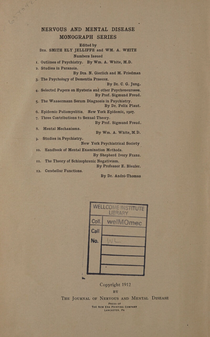 NERVOUS AND MENTAL DISEASE MONOGRAPH SERIES Edited by Drs. SMITH ELY JELLIFFE and WM. A. WHITE Numbers Issued 1. Outlines of Psychiatry. By Wm. A. White, M.D. 2. Studies in Paranoia. By Drs. N. Gierlich and M. Friedman 3. The Psychology of Dementia Praecox. By Dr. C. G. Jung. 4. Selected Papers on Hysteria and other Psychoneuroses. By Prof. Sigmund Freud. 5. The Wassermann Serum Diagnosis in Psychiatry. By Dr. Felix Plaut. 6. Epidemic Poliomyelitis. New York Epidemic, 1907. Three Contributions to Sexual Theory. By Prof. Sigmund Freud. Pa 8. Mental Mechanisms. ; By Wm. A. White, M.D. 9. Studies in Psychiatry. New York Psychiatrical Society 10. Handbook of Mental Examination Methods. By Shepherd Ivory Franz. 11. The Theory of Schizophrenic Negativism. By Professor E. Bleuler. 12. Cerebellar Functions. By Dr. André-Thomas | WELLCOME | LIBR At eT STITUTE Dy THE JOURNAL OF NERVOUS AND MENTAL DISEASE PRESS OF THE NEW ERA PRINTING COMPANY LANCASTER, PA