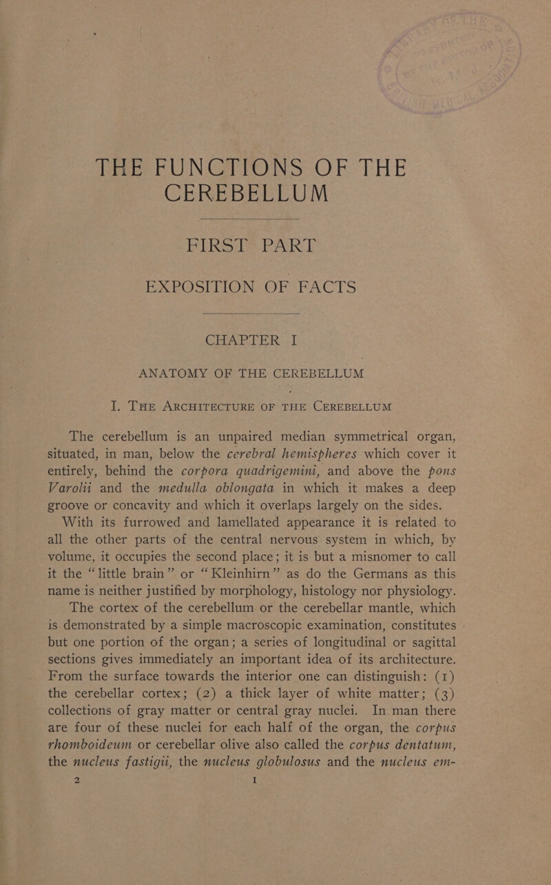 fee UNG PONS: OF THE CEREBELLUM Bikoiis PA EXPOSITION OF FACTS a inte cea ae cae ANATOMY OF THE CEREBELLUM I. THe ARCHITECTURE OF THE CEREBELLUM The cerebellum is an unpaired median symmetrical organ, situated, in man, below the cerebral hemispheres which cover it entirely, behind the corpora quadrigemini, and above the pons Varolu and the medulla oblongata in which it makes a deep groove or concavity and which it overlaps largely on the sides. With its furrowed and lamellated appearance it is related. to all the other parts of the central nervous system in which, by volume, it occupies the second place; it is but a misnomer to call it the “little brain” or “Kleinhirn” as do the Germans as this name is neither justified by morphology, histology nor physiology. The cortex of the cerebellum or the cerebellar mantle, which is demonstrated by a simple macroscopic examination, constitutes . but one portion of the organ; a series of longitudinal or sagittal sections gives immediately an important idea of its architecture. From the surface towards the interior one can distinguish: (1) the cerebellar cortex; (2) a thick layer of white matter; (3) collections of gray matter or central gray nuclei. In man there are four of these nuclei for each half of the organ, the corpus rhomboideum or cerebellar olive also called the corpus dentatum, the nucleus fastigu, the nucleus globulosus and the nucleus em-