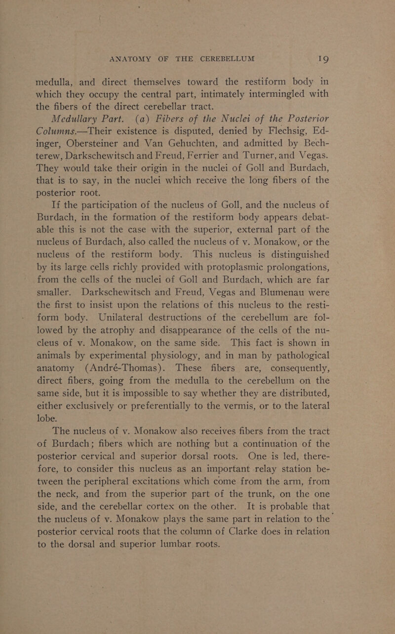 medulla, and direct themselves toward the restiform body in which they occupy the central part, intimately intermingled with the fibers of the direct cerebellar tract. Medullary Part. (a) Fibers of the Nuclei of the Posterior Columns.—Their existence is disputed, denied by Flechsig, Ed- inger, Obersteiner and Van Gehuchten, and admitted by Bech- terew, Darkschewitsch and Freud, Ferrier and Turner, and Vegas. They would take their origin in the nuclei of Goll and Burdach, that is to say, in the nuclei which receive the long fibers of the posterior root. If the participation of the nucleus of Goll, and the nucleus of Burdach, in the formation of the restiform body appears debat- able this is not the case with the superior, external part of the nucleus of Burdach, also called the nucleus of v. Monakow, or the nucleus of the restiform body. This nucleus is distinguished by its large cells richly provided with protoplasmic prolongations, from the cells of the nuclei of Goll and Burdach, which are far smaller. Darkschewitsch and Freud, Vegas and Blumenau were the first to insist upon the relations of this nucleus to the resti- form body. Unilateral destructions of the cerebellum are fol- lowed by the atrophy and disappearance of the cells of the nu- cleus of v. Monakow, on the same side. This fact is shown in animals by experimental physiology, and in man by pathological anatomy (André-Thomas). These fibers are, consequently, direct fibers, going from the medulla to the cerebellum on the same side, but it is impossible to say whether they are distributed, either exclusively or preferentially to the vermis, or to the lateral lobe. 3 The nucleus of v. Monakow also receives fibers from the tract of Burdach; fibers which are nothing but a continuation of the posterior cervical and superior dorsal roots. One is led, there- fore, to consider this nucleus as an important relay station be- tween the peripheral excitations which come from the arm, from the neck, and from the superior part of the trunk, on the one side, and the cerebellar cortex on the other. It is probable that the nucleus of v. Monakow plays the same part in relation to the posterior cervical roots that the column of Clarke does in relation to the dorsal and superior lumbar roots.