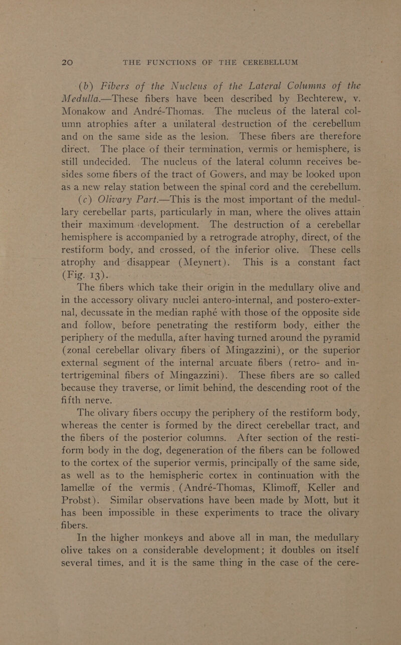 -(b) Fibers of the Nucleus of the Lateral Columns of the Medulla.—These fibers have been described by Bechterew, v. Monakow and André-Thomas. The nucleus of the lateral col- umn atrophies after a unilateral destruction of the cerebellum and on the same side as the lesion. These fibers are therefore direct. The place of their termination, vermis or hemisphere, is still undecided. The nucleus of the lateral column receives be- sides some fibers of the tract of Gowers, and may be looked upon as a new relay station between the spinal cord and the cerebellum. (c) Olivary Part.—This is the most important of the medul- lary cerebellar parts, particularly in man, where the olives attain their maximum -development. The destruction of a cerebellar hemisphere is accompanied by a retrograde atrophy, direct, of the restiform body, and crossed, of the inferior olive. These cells atrophy and disappear (Meynert). This is a constant fact (Fig. 13). The fibers which take their origin in the medullary olive and in the accessory olivary nuclei antero-internal, and postero-exter- nal, decussate in the median raphé with those of the opposite side and follow, before penetrating the restiform body, either the periphery of the medulla, after having turned around the pyramid (zonal cerebellar olivary fibers of Mingazzini), or the superior external segment of the internal arcuate fibers (retro- and in- tertrigeminal fibers of Mingazzini). These fibers are so called because they traverse, or limit behind, the descending root of the fifth nerve. The olivary fibers occupy the periphery of the restiform body, ° whereas the center is formed by the direct cerebellar tract, and the fibers of the posterior columns. After section of the resti- form body in the dog, degeneration of the fibers can be followed to the cortex of the superior vermis, principally of the same side, as well as to the hemispheric cortex in continuation with the lamellz of the vermis. (André-Thomas, Klimoff, Keller and Probst). Similar observations have been made by Mott, but it has been impossible in these experiments to trace the olivary fibers. In the higher monkeys and above all in man, the medullary olive takes on a considerable development; it doubles on itself several times, and it is the same thing in the case of the cere-