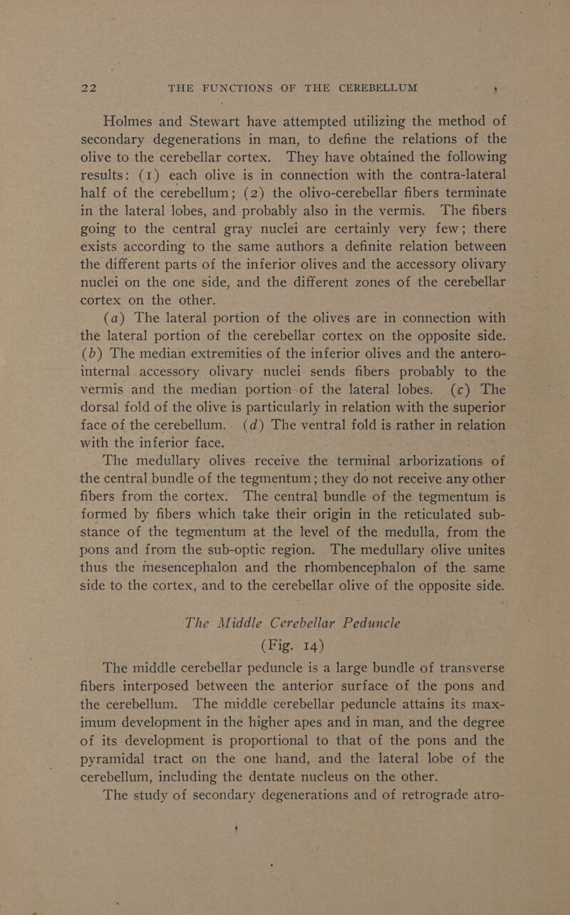 Holmes and Stewart have attempted utilizing the method of secondary degenerations in man, to define the relations of the olive to the cerebellar cortex. They have obtained the following results: (1) each olive is in connection with the contra-lateral half of the cerebellum; (2) the olivo-cerebellar fibers terminate in the lateral lobes, and probably also in the vermis. The fibers going to the central gray nuclei are certainly very few; there exists according to the same authors a definite relation between the different parts of the inferior olives and the accessory olivary nuclei on the one side, and the different zones of the cerebellar cortex on the other. (a) The lateral portion of the olives are in connection with the lateral portion of the cerebellar cortex on the opposite side. (b) The median extremities of the inferior olives and the antero- internal accessory olivary nuclei sends fibers probably to the vermis and the median portion-of the lateral lobes. (c) The dorsal fold of the olive is particularly in relation with the superior face of the cerebellum. (d) The ventral fold is rather in relation with the inferior face. The medullary olives receive the terminal arborizations of the central bundle of the tegmentum; they do not receive any other fibers from the cortex. The central bundle of the tegmentum is formed by fibers which take their origin in the reticulated sub- stance of the tegmentum at the level of the medulla, from the pons and from the sub-optic region. The medullary olive unites thus the mesencephalon and the rhombencephalon of the same side to the cortex, and to the cerebellar olive of the opposite side. The Middle Cerebellar Peduncle (Fig. 14) The middle cerebellar peduncle is a large bundle of transverse fibers interposed between the anterior surface of the pons and the cerebellum. The middle cerebellar peduncle attains its max- imum development in the higher apes and in man, and the degree of its development is proportional to that of the pons and the pyramidal tract on the one hand, and the lateral lobe of the cerebellum, including the dentate nucleus on the other. The study of secondary degenerations and of retrograde atro-