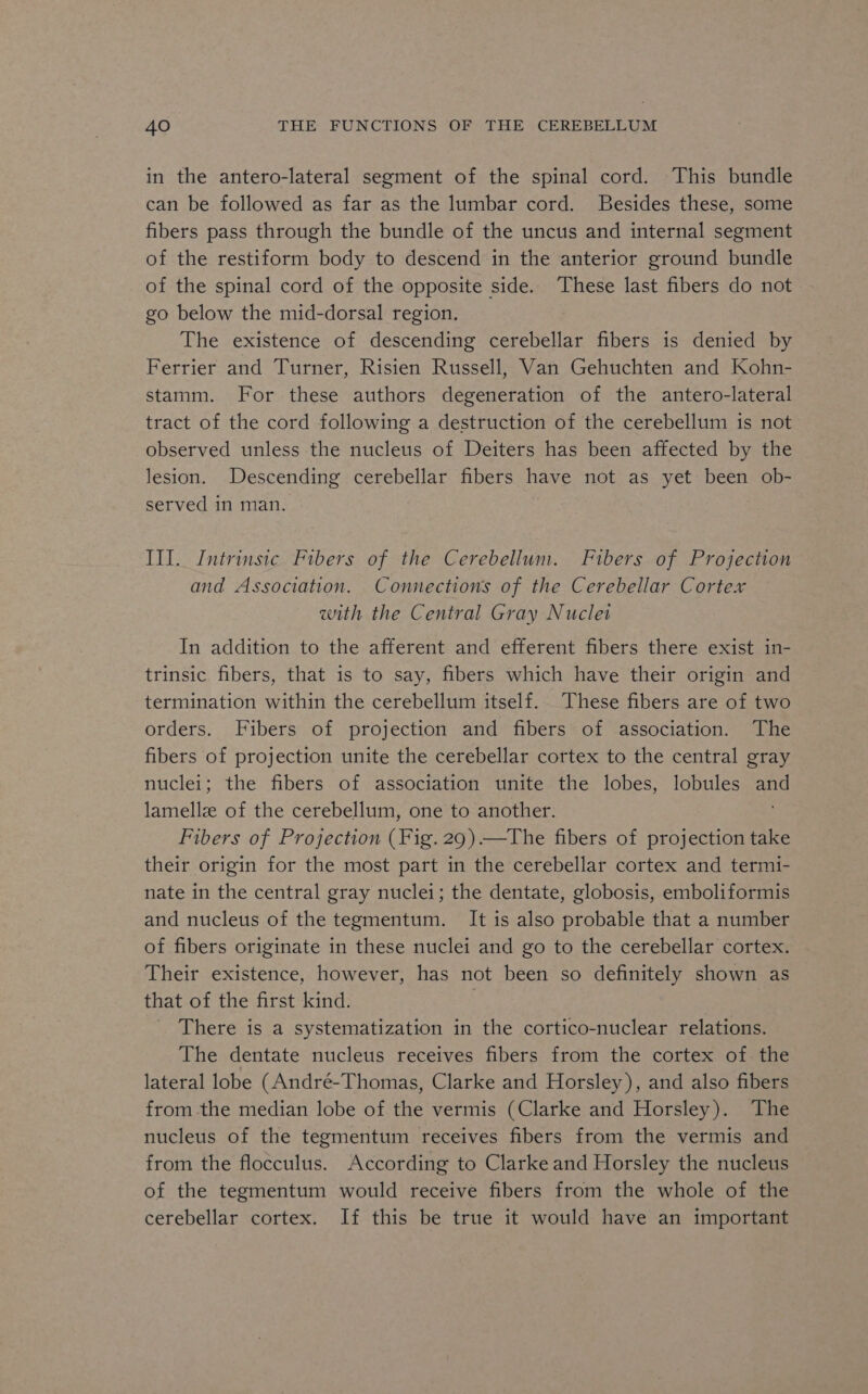 in the antero-lateral segment of the spinal cord. This bundle can be followed as far as the lumbar cord. Besides these, some fibers pass through the bundle of the uncus and internal segment of the restiform body to descend in the anterior ground bundle of the spinal cord of the opposite side. These last fibers do not go below the mid-dorsal region. The existence of descending cerebellar fibers is denied by Ferrier and Turner, Risien Russell, Van Gehuchten and Kohn- stamm. For these authors degeneration of the antero-lateral tract of the cord following a destruction of the cerebellum is not observed unless the nucleus of Deiters has been affected by the lesion. Descending cerebellar fibers have not as yet been ob- served in man. III. Intrinsic Fibers of the Cerebellum. Fibers of Projection and Association. Connections of the Cerebellar Cortex with the Central Gray Nuclei In addition to the afferent and efferent fibers there exist in- trinsic fibers, that is to say, fibers which have their origin and termination within the cerebellum itself. These fibers are of two orders. Fibers of projection and fibers of association. The fibers of projection unite the cerebellar cortex to the central gray nuclei; the fibers of association unite the lobes, lobules and lamellz of the cerebellum, one to another. Fibers of Projection (Fig.29)—The fibers of projection take their origin for the most part in the cerebellar cortex and termi- nate in the central gray nuclei; the dentate, globosis, emboliformis and nucleus of the tegmentum. It is also probable that a number of fibers originate in these nuclei and go to the cerebellar cortex. Their existence, however, has not been so definitely shown as that of the first kind. : There is a systematization in the cortico-nuclear relations. The dentate nucleus receives fibers from the cortex of. the lateral lobe (André-Thomas, Clarke and Horsley), and also fibers from the median lobe of the vermis (Clarke and Horsley). The nucleus of the tegmentum receives fibers from the vermis and from the flocculus. According to Clarke and Horsley the nucleus of the tegmentum would receive fibers from the whole of the cerebellar cortex. If this be true it would have an important