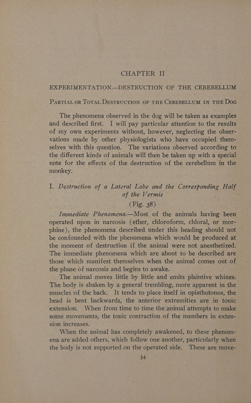 CHAPTER II EX PERIMENTATION.—DESTRUCTION OF THE CEREBELLUM PARTIAL OR TOTAL DESTRUCTION OF THE CEREBELLUM IN THE Doc The phenomena observed in the dog will be taken as examples and described first. I will pay particular attention to the results of my own experiments without, however, neglecting the obser- vations made by other physiologists who have occupied them- selves ‘with this question. The variations observed according to the different kinds of animals will then be taken up with a special note for the effects of the destruction of es cerebellum in te monkey. I. Destruction of a Lateral Lobe and the Corresponding Half of the Vermis , (Fig. 38) TEES i Phenomena.—Most of the animals having been operated upon in narcosis (ether, chloroform, chloral, or mor- phine), the phenomena described under this heading should not be confounded with the phenomena which would be produced at the moment of destruction if the animal were not-anesthetized. The immediate phenomena which are about to be described are those which manifest themselves when the animal comes out of the phase of narcosis and begins to awake. The animal moves little by little and emits plaintive ‘witness The body is shaken by a general trembling, more apparent in the muscles of the back. It tends to place itself in opisthotonos, the head is bent backwards, the anterior extremities are in tonic extension. - When from time to time the animal attempts to make some movements, the tonic contraction of the members in exten- sion increases. When the animal has completely awakened, to these phenom- ena are added others, which follow one another, particularly when the body is not supported on the operated side. These are move-