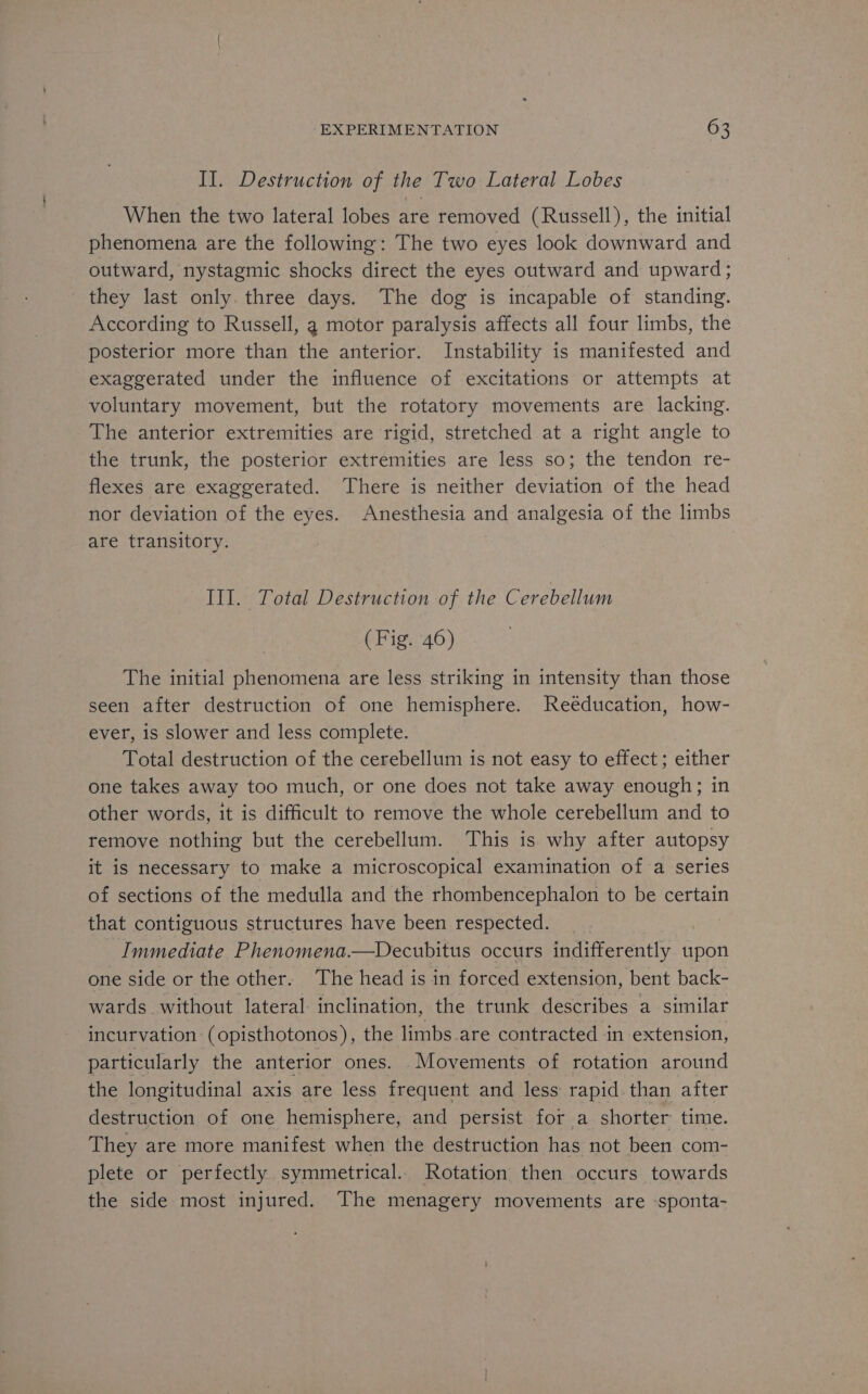 II. Destruction of the Two Lateral Lobes When the two lateral lobes are removed (Russell), the initial phenomena are the following: The two eyes look downward and outward, nystagmic shocks direct the eyes outward and upward; they last only. three days. The dog is incapable of standing. According to Russell, a motor paralysis affects all four limbs, the posterior more than the anterior. Instability is manifested and exaggerated under the influence of excitations or attempts at voluntary movement, but the rotatory movements are lacking. The anterior extremities are rigid, stretched at a right angle to the trunk, the posterior extremities are less so; the tendon re- flexes are exaggerated. There is neither deviation of the head nor deviation of the eyes. Anesthesia and analgesia of the limbs are transitory. Ill. Total Destruction of the Cerebellum (Fig. 46) The initial phenomena are less striking in intensity than those seen after destruction of one hemisphere. Reéducation, how- ever, is slower and less complete. Total destruction of the cerebellum is not easy to effect; either one takes away too much, or one does not take away enough; in other words, it is difficult to remove the whole cerebellum and to remove nothing but the cerebellum. This is why after autopsy it is necessary to make a microscopical examination of a series of sections of the medulla and the rhombencephalon to be certain that contiguous structures have been respected. } Immediate Phenomena.—Decubitus occurs indifferently upon one side or the other. The head is in forced extension, bent back- wards without lateral: inclination, the trunk describes a similar incurvation (opisthotonos), the limbs are contracted in extension, particularly the anterior ones. Movements of rotation around the longitudinal axis are less frequent and less rapid than after destruction of one hemisphere, and persist for a shorter time. They are more manifest when the destruction has not been com- plete or perfectly symmetrical. Rotation then occurs towards the side most injured. The menagery movements are sponta-