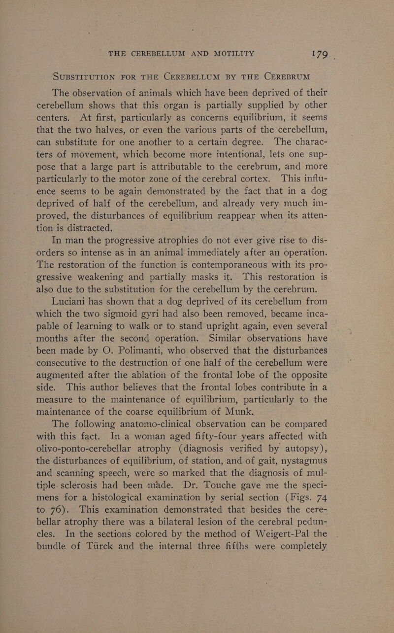 SUBSTITUTION FOR THE CEREBELLUM BY THE CEREBRUM The observation of animals which have been deprived of their cerebellum shows that this organ is partially supplied by other centers. At first, particularly as concerns equilibrium, it seems that the two halves, or even the various parts of the cerebellum, can substitute for one another to a certain degree. The charac- ters of movement, which become more intentional, lets one sup- pose that a large part is attributable to the cerebrum, and more particularly to the motor zone of the cerebral cortex. This influ- ence seems to be again demonstrated by the fact that in a dog deprived of half of the cerebellum, and already very much im- proved, the disturbances of equilibrium reappear when its atten- tion is distracted. | In man the progressive atrophies do not ever give rise to dis- orders so intense as in an animal immediately after an operation. The restoration of the function is contemporaneous with its pro- gressive weakening and partially masks it. This restoration is” also due to the substitution for the cerebellum by the cerebrum. Luciani has shown that a dog deprived of its cerebellum from which the two sigmoid gyri had also been removed, became inca- pable of learning to walk or to stand upright again, even several months after the second operation. Similar observations have been made by O. Polimanti, who observed that the disturbances consecutive to the destruction of one half of the cerebellum were augmented after the ablation of the frontal lobe of the opposite side. This author believes that the frontal lobes contribute in a measure to the maintenance of equilibrium, particularly to the maintenance of the coarse equilibrium of Munk. The following anatomo-clinical observation can be compared with this fact. In a woman aged fifty-four years affected with olivo-ponto-cerebellar atrophy (diagnosis verified by autopsy), the disturbances of equilibrium, of station, and of gait, nystagmus and scanning speech, were so marked that the diagnosis of mul- tiple. sclerosis had been made. Dr. Touche gave me the speci- mens for a histological examination by serial section (Figs. 74 to 76). This examination demonstrated that besides the cere- bellar atrophy there was a bilateral lesion of the cerebral pedun- cles. In the sections colored by the method of Weigert-Pal the bundle of Turck and the internal three fifths were completely