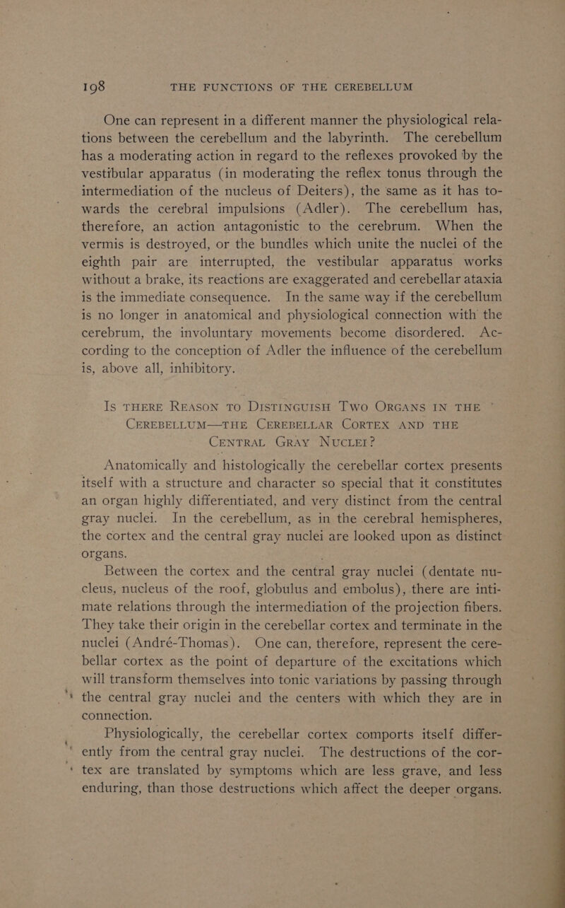 » oF 198 THE FUNCTIONS OF THE CEREBELLUM One can represent in a different manner the physiological rela- tions between the cerebellum and the labyrinth. The cerebellum has a moderating action in regard to the reflexes provoked by the vestibular apparatus (in moderating the reflex tonus through the intermediation of the nucleus of Deiters), the same as it has to- wards the cerebral impulsions (Adler). The cerebellum has, therefore, an action antagonistic to the cerebrum. When the vermis is destroyed, or the bundles which unite the nuclei of the eighth pair are interrupted, the vestibular apparatus works without a brake, its reactions are exaggerated and cerebellar ataxia is the immediate consequence. In the same way if the cerebellum is no longer in anatomical and physiological connection with the cerebrum, the involuntary movements become disordered. Ac- cording to the conception of Adler the influence of the cerebellum is, above all, inhibitory. Is THERE REASON TO DISTINGUISH TWo ORGANS IN THE CEREBELLUM—THE CEREBELLAR CORTEX AND THE CENTRAL GRAY NUCLEI? Anatomically and histologically the cerebellar cortex presents itself with a structure and character so special that it constitutes an organ highly differentiated, and very distinct from the central gray nuclei. In the cerebellum, as in the cerebral hemispheres, the cortex and the central gray nuclei are looked upon as distinct organs. ) . Between the cortex and the central gray nuclei (dentate nu- cleus, nucleus of the roof, globulus and embolus), there are inti- mate relations through the intermediation of the projection fibers. They take their origin in the cerebellar cortex and terminate in the nuclei (André-Thomas). One can, therefore, represent the cere- bellar cortex as the point of departure of the excitations which will transform themselves into tonic variations by passing through the central gray nuclei and the centers with which they are in connection. | Physiologically, the cerebellar cortex comports itself differ- enduring, than those destructions which affect the deeper organs.