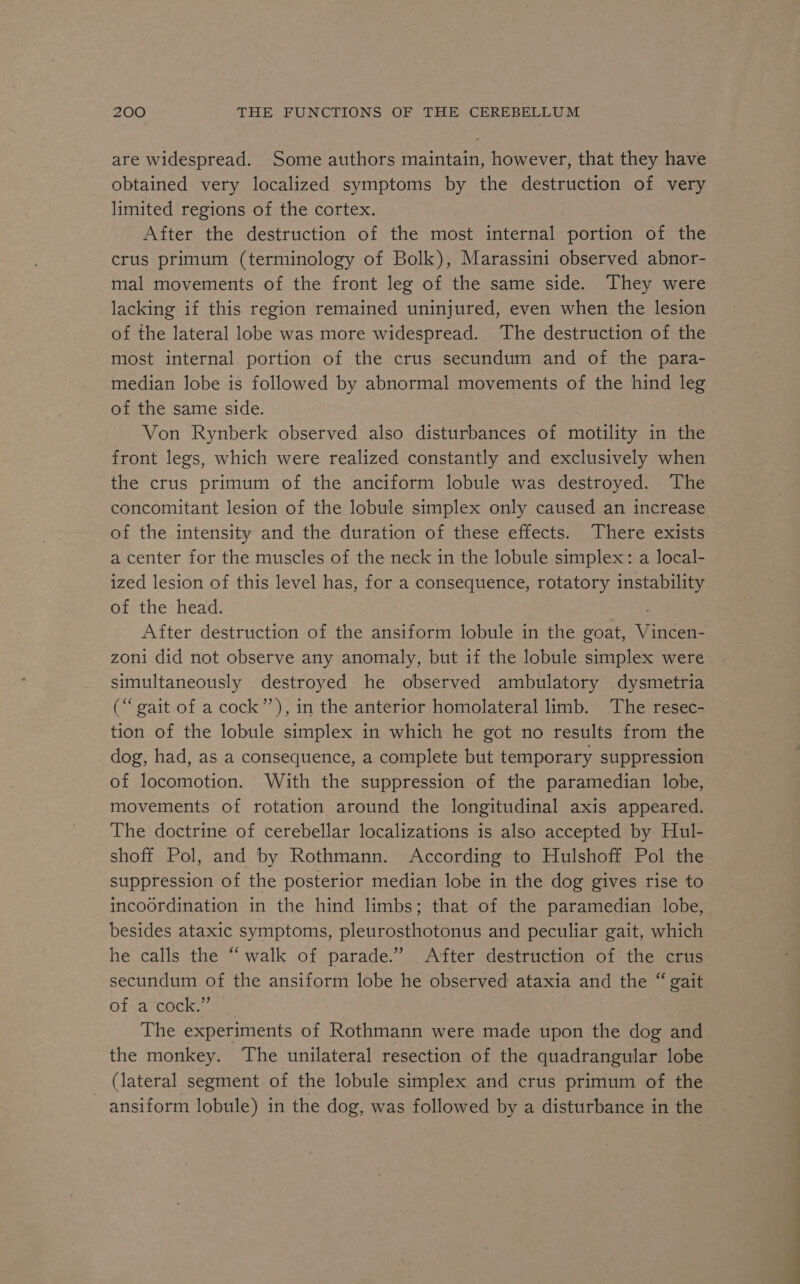 are widespread. Some authors maintain, however, that they have obtained very localized symptoms by the destruction of very limited regions of the cortex. After the destruction of the most internal portion of the crus primum (terminology of Bolk), Marassini observed abnor- mal movements of the front leg of the same side. They were lacking if this region remained uninjured, even when the lesion of the lateral lobe was more widespread. The destruction of the most internal portion of the crus secundum and of the para- median lobe is followed by abnormal movements of the hind leg of the same side. Von Rynberk observed also disturbances of motility in the front legs, which were realized constantly and exclusively when the crus primum of the anciform lobule was destroyed. The concomitant lesion of the lobule simplex only caused an increase of the intensity and the duration of these effects. There exists — a center for the muscles of the neck in the lobule simplex: a local- ized lesion of this level has, for a consequence, rotatory instability of the head. | After destruction of the ansiform lobule in the goat, Vincen- zoni did not observe any anomaly, but if the lobule simplex were simultaneously destroyed he observed ambulatory dysmetria (“gait of a cock”), in the anterior homolateral limb. The resec- tion of the lobule simplex in which he got no results from the dog, had, as a consequence, a complete but temporary suppression of locomotion. With the suppression of the paramedian lobe, movements of rotation around the longitudinal axis appeared. The doctrine of cerebellar localizations is also accepted by Hul- shoff Pol, and by Rothmann. According to Hulshoff Pol the suppression of the posterior median lobe in the dog gives rise to incoordination in the hind limbs; that of the paramedian lobe, besides ataxic symptoms, pleurosthotonus and peculiar gait, which he calls the “ walk of parade.” After destruction of the crus secundum of the ansiform lobe he observed ataxia and the “ gait OL ar Cece. The experiments of Rothmann were made upon the dog and the monkey. The unilateral resection of the quadrangular lobe (lateral segment of the lobule simplex and crus primum of the ~ ansiform lobule) in the dog, was followed by a disturbance in the