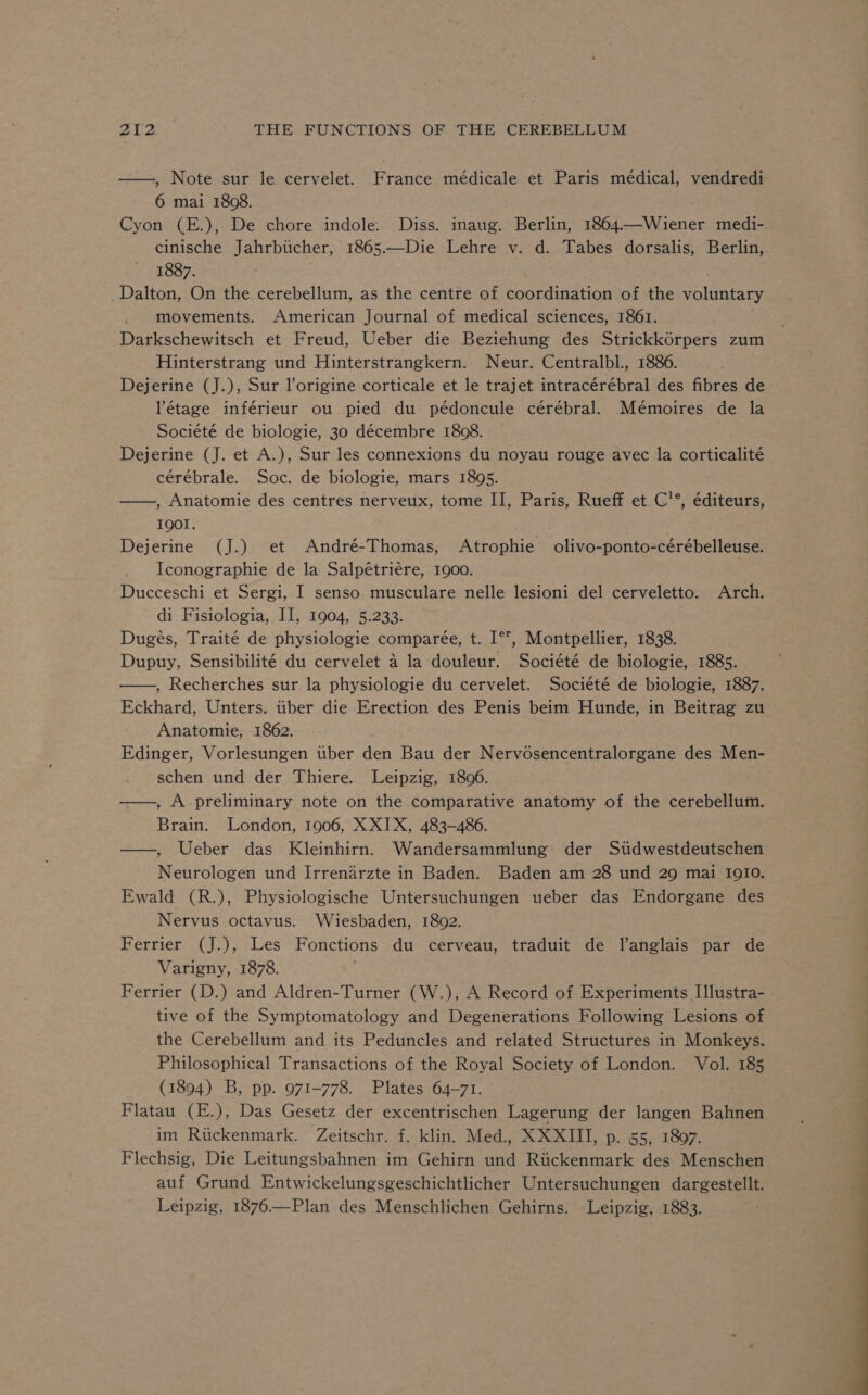 —, Note sur le cervelet. France médicale et Paris médical, vendredi 6 mai 1808. Cyon (E.), De chore indole: Diss. inaug. Berlin, 1864.—Wiener medi- cinische Jahrbticher, 1865——-Die Lehre v. d. Tabes dorsalis, Berlin, 1887. _Dalton, On the cerebellum, as the centre of coordination of the voluntary movements. American Journal of medical sciences, 1861. Darkschewitsch et Freud, Ueber die Beziehung des Strickkorpers zum Hinterstrang und Hinterstrangkern. Neur. Centralbl., 1886. Dejerine (J.), Sur l’origine corticale et le trajet intracérébral des fibres de étage inférieur ou pied du pédoncule cérébral. Mémoires de la Société de biologie, 30 décembre 1808. Dejerine (J. et A.), Sur les connexions du noyau rouge avec la corticalité cérébrale. Soc. de biologie, mars 1895. , Anatomie des centres nerveux, tome II, Paris, Rueff et C'°, éditeurs, IQOI. Dejerine (J.) et André-Thomas, Atrophie olivo-ponto-cérébelleuse. Iconographie de la Salpétriere, 1900. Ducceschi et Sergi, I senso musculare nelle lesioni del cerveletto. Arch. di Fisiologia, II, 1904, 5.233. Dugeés, Traité de physiologie comparée, t. I°T, Montpellier, 1838. Dupuy, Sensibilité du cervelet 4 la douleur. Société de biologie, 1885. —, Recherches sur la physiologie du cervelet. Société de biologie, 1887. Eckhard, Unters. tiber die Erection des Penis beim Hunde, in Beitrag zu Anatomie, 1862. Edinger, Vorlesungen tiber den Bau der Nervosencentralorgane des Men- schen und der Thiere. Leipzig, 1806. ——, A preliminary note on the comparative anatomy of the cerebellum. Brain. London, 1906, XXIX, 483-486. —, Ueber das Kleinhirn. Wandersammlung der Sitdwestdeutschen Neurologen und Irrenarzte in Baden. Baden am 28 und 29 mai 1910. Ewald (R.), Physiologische Untersuchungen ueber das Endorgane des Nervus octavus. Wiesbaden, 1802. Ferrier (J.), Les Fonctions du cerveau, traduit de l’anglais par de Varigny, 1878. Ferrier (D.) and Aldren-Turner (W.), A Record of Experiments Illustra- tive of the Symptomatology and Degenerations Following Lesions of the Cerebellum and its Peduncles and related Structures in Monkeys. Philosophical Transactions of the Royal Society of London. Vol. 185 (1894) B, pp. 971-778. Plates 64-71. Flatau (E.), Das Gesetz der excentrischen Lagerung der langen Bahnen im Ruckenmark. Zeitschr. f. klin. Med., XXXIII, p. 55, 1807. Flechsig, Die Leitungsbahnen im Gehirn und Rtickenmark des Menschen auf Grund Entwickelungsgeschichtlicher Untersuchungen dargestellt. Leipzig, 1876.—Plan des Menschlichen Gehirns. Leipzig, 1883.