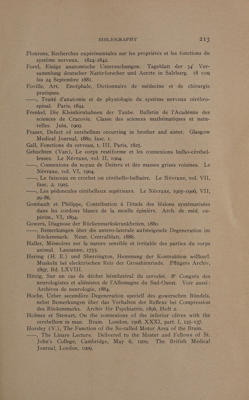 Pioweenes Recherches expérimentales sur les propriétés et les fonctions du systéme nerveux. 1824-1842. Forel, Einige anatomische Untersuchungen. Tageblatt der 54’ Ver- sammlung deutscher Nattirforscher und Aerzte in Salzburg. 18 von bis 24 Septembre 1881. Foville, Art. Encéphale, Dictionnaire de médecine et de chirurgie pratiques. ——, Traité d’anatomie et de physiologie du systéme nerveux cérébro- spinal. Paris, 1844. Frenkel, Die Kleinhirnbahnen der Taube. Bulletin de l’Académie des sciences de Cracovie. Classe des sciences mathématiques et natu- relles. Juin, 1909. Fraser, Defect of cerebellum occurring in brother and sister. Glasgow Medical Journal, 1880, fasc. I. Gall, Fonctions du cerveau, t. III, Paris, 1825. Gehuchten (Van), Le corps restiforme et les connexions bulbo- -cerebel- leuses. Le Névraxe, vol. II, 1904. ——, Connexions du noyau de Deiters et dés masses grises voisines. Le Névraxe, vol. VI, 1904. —, Le faisceau en crochet ou cérébello-bulbaire.- Le Névraxe, vol. VII, fasc: 2, 1905. ——,, Les pédoncules cérébelleux supérieurs. Le Névraxe, 1905-1906, VII, 29-86. Gombault et Philippe, Contribution a l’étude des lésions systématisées dans les cordons blancs de la moelle épiniére. Arch. de-méd. ex- périm., VI, 1804: Gowers, Diagnose der Rtickenmarkskrankheiten, 1880. ——, Bemerkungen tber die antero-laterale aufsteigende Degeneration im Ruckenmark. Neur. Centralblatt, 1886. Haller, Mémoires sur la nature sensible et irritable des parties du corps animal. Lausanne, 1755. Hering (H. E.) und Sherrington, Hemmung der eeutakiad willkurt. Muskeln bei elecktrischen Reiz der Grosshirnrinde. Pflugers Archiv, 1897, Bd. LX VIII. Hitzig, Sur un cas de déchet hémilatéral du cervelet. 8° Congrés des neurologistes et aliénistes de Allemagne du Sud-Ouest. Voir aussi: Archives de neurologie, 1884. Hoche, Ueber secundare Degeneration speciell des gowerschen Biindels, nebst Bemerkungen tiber das Verhalten der Reflexe bei Compression des Riickenmarks. Archiv fiir Psychiatrie, 1806, Heft 2. Holmes et Stewart, On the connexions of the inferior olives with the cerebellum in man. Brain. London, 1908, XXXI, part. I, 125-137. Horsley (V.), The Function of the So-called Motor Area of the Brain. , The Linare Lecture. Delivered to the Master and Fellows. of St. John’s College, Cambridge, May 6, 1909. The British Medical Journal, London, 1909.