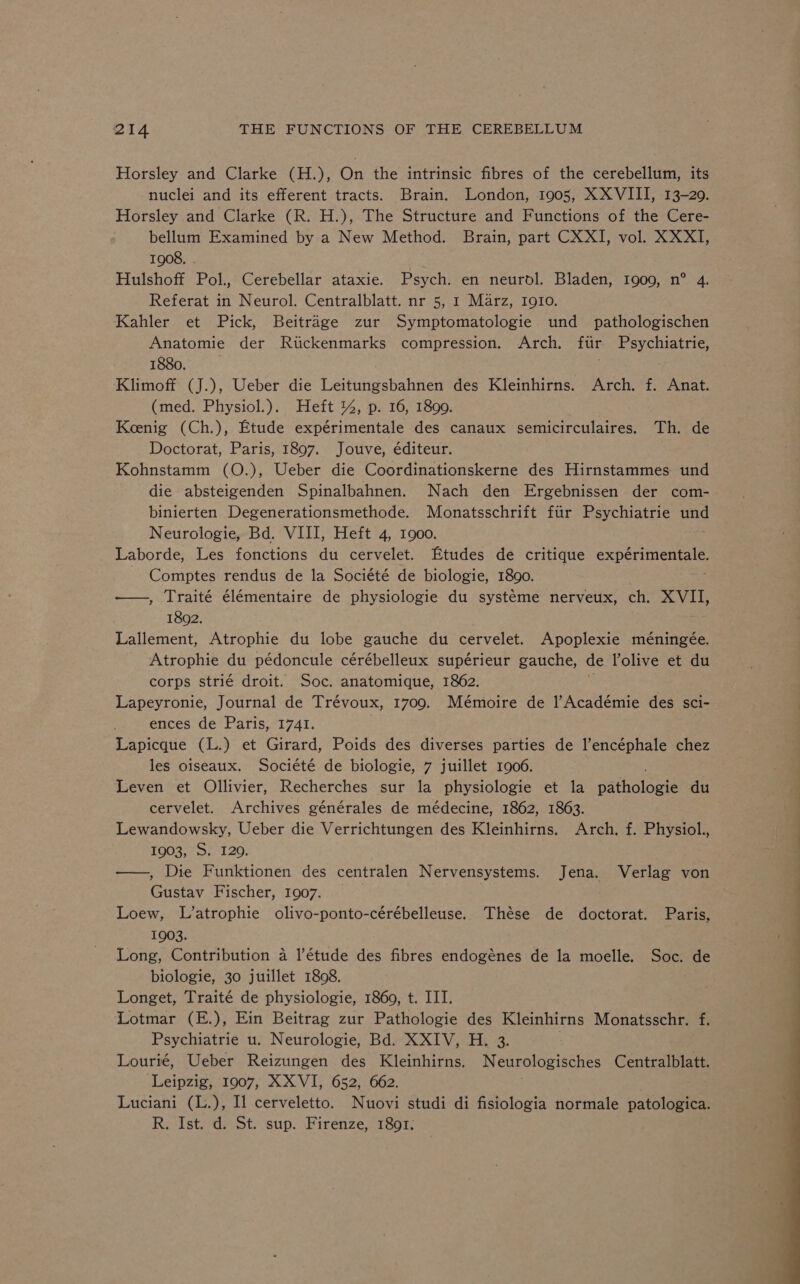 Horsley and Clarke (H.), On the intrinsic fibres of the cerebellum, its nuclei and its efferent tracts. Brain. London, 1905, XXVIII, 13-29. Horsley and Clarke (R. H.), The Structure and Functions of the Cere- bellum Examined by a New Method. Brain, part CXXI, vol. XXXI, 1908. | Hulshoff Pol., Cerebellar ataxie. Psych. en neurol. Bladen, 1909, n° 4. Referat in Neurol. Centralblatt. nr 5, 1 Marz, Igio. Kahler et Pick, Beitrage zur Symptomatologie und pathologischen Anatomie der Rtickenmarks compression. Arch. ftir Psychiatrie, 1880. Klimoff (J.), Ueber die Leitungsbahnen des Kleinhirns. Arch. f. Anat. (med. Physiol.). Heft %, p. 16, 1890. Koenig (Ch.), Etude expérimentale des canaux semicirculaires. Th. de Doctorat, Paris, 1897. Jouve, éditeur. Kohnstamm (O.), Ueber die Coordinationskerne des Hirnstammes: und die absteigenden Spinalbahnen. Nach den Ergebnissen der com- binierten Degenerationsmethode. Monatsschrift fiir Psychiatrie und Neurologie, Bd. VIII, Heft 4, 1900. Laborde, Les fonctions du cervelet. Etudes de critique expérimentale Comptes rendus de la Société de biologie, 1890. —., Traité élémentaire de physiologie du systéme nerveux, ch, XVII, 1802. Lallement, Atrophie du lobe gauche du cervelet. Apoplexie méningée. Atrophie du pédoncule cérébelleux supérieur gauche, de lolive et du corps strié droit. Soc. anatomique, 1862. Lapeyronie, Journal de Trévoux, 1709. Mémoire de 1l’Académie des sci- ences de Paris, 1741. Lapicque (L.) et Girard, Poids des diverses parties de l’encéphale chez les oiseaux. Société de biologie, 7 juillet 1906. Leven et Ollivier, Recherches sur la physiologie et la patholosi du cervelet. Archives générales de médecine, 1862, 1863. Lewandowsky, Ueber die Verrichtungen des Kleinhirns. Arch, f. Physiol. 1903, S. 120. —, Die Funktionen des centralen Nervensystems. Jena. Verlag von Gustav Fischer, 1907. Loew, L’atrophie olivo-ponto-cérébelleuse. Thése de doctorat. Paris, 1903. Long, Contribution a l’étude des fibres endogénes de la moelle. Soc. de biologie, 30 juillet 1808. : Longet, Traité de physiologie, 1860, t. IIT. Lotmar (E.), Ein Beitrag zur Pathologie des Kleinhirns Monatsschr. f. Psychiatrie u. Neurologie, Bd. XXIV, H. 3. | Lourié, Ueber Reizungen des Kleinhirns. Neurologisches Centralblatt. Leipzig, 1907, XX VI, 652, 662. Luciani (L.), Il cerveletto. Nuovi studi di fisiologia normale patologica. R. Ist. d. St. sup. Firenze, 1891;