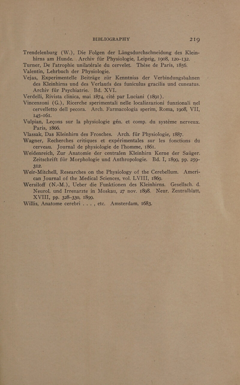 Trendelenburg (W.), Die Folgen der Langsdurchschneidung des Klein- hirns am Hunde. Archiv ftir Physiologie, Leipzig, 1908, 120-132. Turner, De l’atrophie unilatérale du cervelet. These de Paris, 1856. Valentin, Lehrbuch der Physiologie. Vejas, Experimentelle Beitrage ziir Kenntniss der Verbindungsbahnen des Kleinhirns und des Verlaufs des funiculus gracilis und cuneatus. Archiv fiir Psychiatrie. Bd. XVI. Verdelli, Rivista clinica, mai 1874, cité par Luciani (1891). Vincenzoni (G.), Ricerche sperimentali nelle localizzazioni funzionali nel cervelletto dell pecora. Arch. Farmacologia sperim, Roma, 1908, VII, 145-161. Vulpian, Lecons sur la physiologie gén. et comp. du systéme nerveux. Paris, 1866. Vlassak, Das Kleinhirn des Frosches. Arch. fiir Physiologie, 1887. Wagner, Recherches critiques et expérimentales sur les fonctions du cerveau. Journal de physiologie de ’homme, 1861. Weidenreich, Zur Anatomie der centralen Kleinhirn Kerne der Satiger. Zeitschrift fiir Morphologie und Anthropologie. Bd. I, 1899, pp. 259- 312. Weir-Mitchell, Researches on the Physiology of the Cerebellum. Ameri- can Journal of the Medical Sciences, vol. LVIII, 1860. ; Wersiloff (N.-M.), Ueber die Funktionen des Kleinhirns. Gesellsch. d. Neurol. und Irrenarzte in Moskau, 27 nov. 1898. Neur. Zentralblatt, XVIII, pp. 328-330, 1899. Willis, Anatome cerebri..., etc. Amsterdam, 1683.