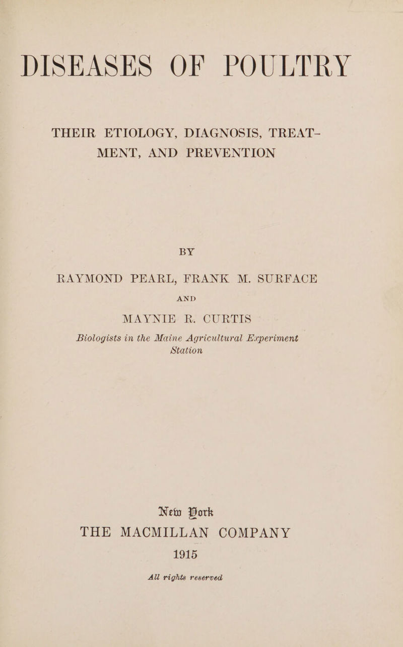 THEIR ETIOLOGY, DIAGNOSIS, TREAT- MENT, AND PREVENTION BY RAYMOND PEARL, FRANK M. SURFACE AND MAYNIE R. CURTIS Biologists in the Maine Agricultural Experiment Station New Work THE MACMILLAN COMPANY 1915 All rights reserved