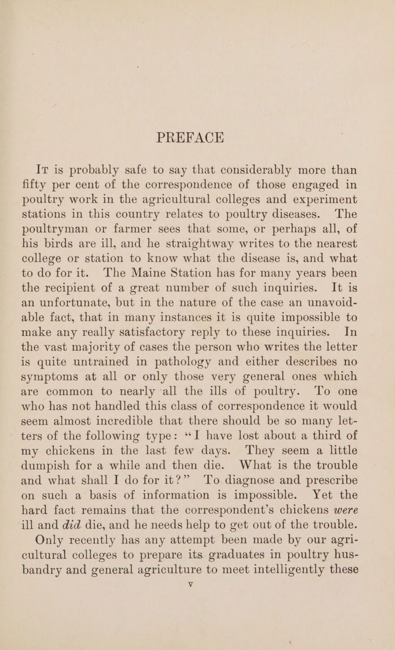 PREFACE It is probably safe to say that considerably more than fifty per cent of the correspondence of those engaged in poultry work in the agricultural colleges and experiment stations in this country relates to poultry diseases. The poultryman or farmer sees that some, or perhaps all, of his birds are ill, and he straightway writes to the nearest college or station to know what the disease is, and what to do for it. The Maine Station has for many years been the recipient of a great number of such inquiries. It is an unfortunate, but in the nature of the case an unavoid- able fact, that in many instances it is quite impossible to make any really satisfactory reply to these inquiries. In the vast majority of cases the person who writes the letter is quite untrained in pathology and either describes no symptoms at all or only those very general ones which are common to nearly all the ills of poultry. To one who has not handled this class of correspondence it would seem almost incredible that there should be so many let- ters of the following type: “I have lost about a third of my chickens in the last few days. They seem a little dumpish for a while and then die. What is the trouble and what shall I do for it?” To diagnose and prescribe on such a basis of information is impossible. Yet the hard fact remains that the correspondent’s chickens were ill and did die, and he needs help to get out of the trouble. Only recently has any attempt been made by our agri- cultural colleges to prepare its graduates in poultry hus- bandry and general agriculture to meet intelligently these