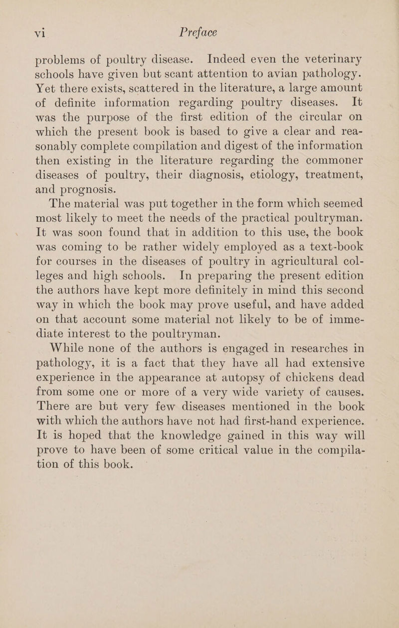 problems of poultry disease. Indeed even the veterinary schools have given but scant attention to avian pathology. Yet there exists, scattered in the literature, a large amount of definite information regarding poultry diseases. It was the purpose of the first edition of the circular on which the present book is based to give a clear and rea- sonably complete compilation and digest of the information then existing in the literature regarding the commoner diseases of poultry, their diagnosis, etiology, treatment, and prognosis. The material was put together in the form which seemed most likely to meet the needs of the practical poultryman. It was soon found that in addition to this use, the book was coming to be rather widely employed as a text-book for courses in the diseases of poultry in agricultural col- leges and high schools. In preparing the present edition the authors have kept more definitely in mind this second way in which the book may prove useful, and have added on that account some material not likely to be of imme- diate interest to the poultryman. While none of the authors is engaged in researches in pathology, it is a fact that they have all had extensive experience in the appearance at autopsy of chickens dead from some one or more of a very wide variety of causes. There are but very few diseases mentioned in the book with which the authors have not had first-hand experience. It is hoped that the knowledge gained in this way will prove to have been of some critical value in the compila- tion of this book.