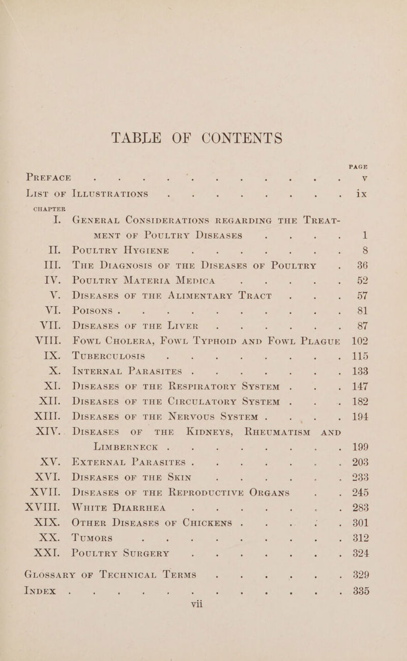 TABLE OF CONTENTS PAGE PREFACE ‘ : : : &lt; . : f : é Vv List oF ILLUSTRATIONS ; ‘ : c ; : ‘ me © CHAPTER I. GENERAL CONSIDERATIONS REGARDING THE TREAT- MENT OF POULTRY DISEASES : : It. Powitey Hyeiens : 3 2 ; : : Ill. Tue DIAGNOSIS OF THE DISEASES OF POULTRY ; IV. Pouxttry MatTerra MEpIcA : : ;  : V. DISEASES OF THE ALIMENTARY TRACT . VI. Porsons . g : é ; ‘ F : , : VII. DiIsEASES OF THE LIVER . : : , : , VIII. Fowx CHouera, Fowt TypHoip and Fow.L PLAGUE IX. TuBERCULOSIS ; ‘ : : : : ; : X. INTERNAL PARASITES . : ; : XI. DISEASES OF THE RESPIRATORY SYSTEM . XII. DISEASES OF THE CIRCULATORY SYSTEM . : 3 XIII. Diseases or THE NERVOUS SYSTEM . pies , XIV.. DisEASES OF THE KIDNEYS, RHEUMATISM AND LIMBERNECK . : : ; ; ‘ , : XV. EXTERNAL PARASITES . ; , ; ; XVI. DISEASES OF THE SKIN ‘ ‘ ; } XVII. DISEASES OF THE REPRODUCTIVE ORGANS XVIII. Wuitr DIARRHEA ; ‘ : : : : ‘ XIX. OTHER DISEASES OF CHICKENS . é = ‘ ; XX. “Tumors : , . ; : , : ; . XXII. Pouttry SURGERY : : : : : ‘ ; GLOSSARY OF TECHNICAL TERMS. ; ‘ Rane : INDEX ? ‘ ; : : ‘ ; ; 4 ‘