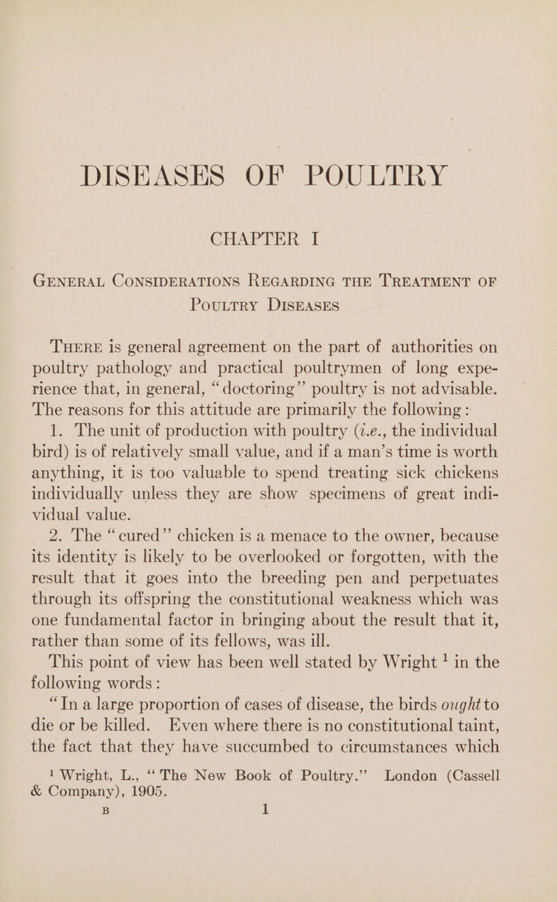 DISEASES OF POULTRY CHAPTER I GENERAL CONSIDERATIONS REGARDING THE TREATMENT OF PoULTRY DISEASES THERE is general agreement on the part of authorities on poultry pathology and practical poultrymen of long expe- rience that, in general, “doctoring”’ poultry is not advisable. The reasons for this attitude are primarily the following : 1. The unit of production with poultry (7.e., the individual bird) is of relatively small value, and if a man’s time is worth anything, it is too valuable to spend treating sick chickens individually unless they are show specimens of great indi- vidual value. ; 2. The “cured” chicken is a menace to the owner, because its identity is likely to be overlooked or forgotten, with the result that it goes into the breeding pen and perpetuates through its offspring the constitutional weakness which was one fundamental factor in bringing about the result that it, rather than some of its fellows, was ill. This point of view has been well stated by Wright ! in the following words : “Tn a large proportion of cases of disease, the birds ought to die or be killed. Even where there is no constitutional taint, the fact that they have succumbed to circumstances which 1 Wright, L., ‘‘The New Book of Poultry.’’ London (Cassell &amp; Company), 1905.