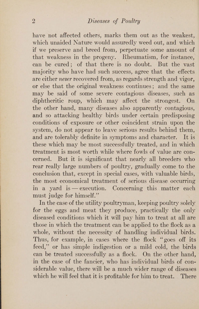 have not affected others, marks them out as the weakest, which unaided Nature would assuredly weed out, and which if we preserve and breed from, perpetuate some amount of that weakness in the progeny. Rheumatism, for instance, can be cured; of that there is no doubt. But the vast majority who have had such success, agree that the effects are either never recovered from, as regards strength and vigor, or else that the original weakness continues; and the same may be said of some severe contagious diseases, such as diphtheritic roup, which may affect the strongest. On the other hand, many diseases also apparently contagious, and so attacking healthy birds under certain predisposing conditions of exposure or other coincident strain upon the system, do not appear to leave serious results behind them, and are tolerably definite in symptoms and character. It is these which may be most successfully treated, and in which treatment is most worth while where fowls of value are con- cerned. But it is significant that nearly all breeders who rear really large numbers of poultry, gradually come to the conclusion that, except in special cases, with valuable birds, the most economical treatment of serious disease occurring in a yard is—execution. Concerning this matter each must judge for himself.” In the case of the utility poultryman, keeping poultry soleh for the eggs and meat they produce, practically the only diseased conditions which it will pay him to treat at all are those in which the treatment can be applied to the flock as a whole, without the necessity of handling individual birds. Thus, for example, in cases where the flock “goes off its feed,” or has simple indigestion or a mild cold, the birds can be treated successfully as a flock. On the other hand, in the case of the fancier, who has individual birds of con- siderable value, there will be a much wider range of diseases which he will feel that it is profitable for him to treat. There