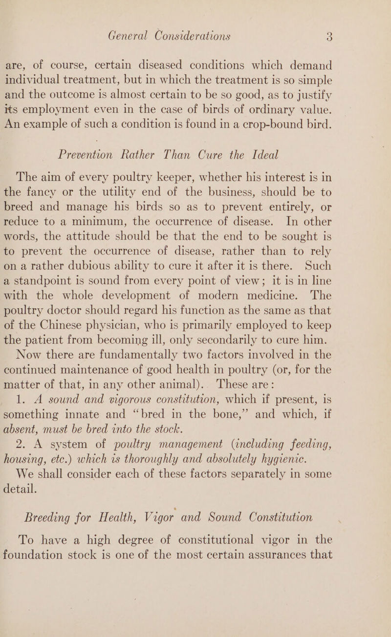 are, of course, certain diseased conditions which demand individual treatment, but in which the treatment is so simple and the outcome is almost certain to be so good, as to justify its employment even in the case of birds of ordinary value. An example of such a condition is found in a crop-bound bird. Prevention Rather Than Cure the Ideal The aim of every poultry keeper, whether his interest is in the fancy or the utility end of the business, should be to breed and manage his birds so as to prevent entirely, or reduce to a minimum, the occurrence of disease. In other words, the attitude should be that the end to be sought is to prevent the occurrence of disease, rather than to rely on a rather dubious ability to cure it after it is there. Such a standpoint is sound from every point of view; it is in line with the whole development of modern medicine. The poultry doctor should regard his function as the same as that of the Chinese physician, who is primarily employed to keep the patient from becoming ill, only secondarily to cure him. Now there are fundamentally two factors involved in the continued maintenance of good health in poultry (or, for the matter of that, in any other animal).. These are: 1. A sound and rigorous constitution, which if present, is something innate and “bred in the bone,” and which, if absent, must be bred into the stock. 2. A system of poultry management (including feeding, housing, etc.) which vs thoroughly and absolutely hygienic. We shall consider each of these factors separately in some detail. Breeding for Health, Vigor and Sound Constitution To have a high degree of constitutional vigor in the foundation stock is one of the most certain assurances that