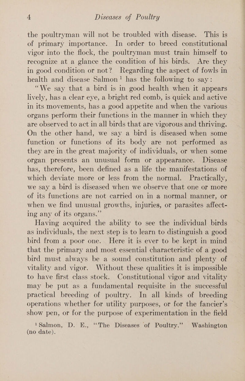 the poultryman will not be troubled with disease. This is of primary importance. In order to breed constitutional vigor into the flock, the poultryman must train himself to recognize at a glance the condition of his birds. Are they in good condition or not? Regarding the aspect of fowls in health and disease Salmon! has the following to say: “We say that a bird is in good health when it appears lively, has a clear eye, a bright red comb, is quick and active in its movements, has a good appetite and when the various organs perform their functions in the manner in which they are observed to act in all birds that are vigorous and thriving. On the other hand, we say a bird is diseased when some function or functions of its body are not performed as they are in the great majority of individuals, or when some organ presents an unusual form or appearance. Disease has, therefore, been defined as a life the manifestations of which deviate more or less from the normal. Practically, we say a bird is diseased when we observe that one or more of its functions are not carried on in a normal manner, or when we find unusual growths, injuries, or parasites affect- ing any of its organs.” Having acquired the ability to see the individual birds as individuals, the next step is to learn to distinguish a good bird from a poor one. Here it is ever to be kept in mind that the primary and most essential characteristic of a good bird must always be a sound constitution and plenty of vitality and vigor. Without these qualities it is impossible to have first class stock. Constitutional vigor and vitality may be put as a fundamental requisite in the successful practical breeding of poultry. In all kinds of breeding operations whether for utility purposes, or for the fancier’s show pen, or for the purpose of experimentation in the field 1Salmon, D. E., ‘‘The Diseases of Poultry.’”’ Washington (no date).