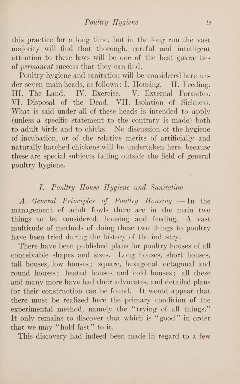 this practice for a long time, but in the long run the vast majority will find that thorough, careful and _ intelligent attention to these laws will be one of the best guaranties of permanent success that they can find. Poultry hygiene and sanitation will be considered here un- der seven main heads, as follows: I. Housing. II. Feeding. III. The Land. IV. Exercise. V. External Parasites. VI. Disposal of the Dead. VII. Isolation of Sickness. What is said under all of these heads is intended to apply (unless a specific statement to the contrary is made) both to adult birds and to chicks. No discussion of the hygiene of incubation, or of the relative merits of artificially and naturally hatched chickens will be undertaken here, because these are special subjects falling outside the field of general poultry hygiene. I. Poultry House Hygiene and Sanitation A. General Principles of Poultry Housing. —In the management of adult fowls there are in the main two things to be considered, housing and feeding. A vast multitude of methods of doing these two things to poultry have been tried during the history of the industry. There have been published plans for poultry houses of all conceivable shapes and sizes. Long houses, short houses, tall houses, low houses; square, hexagonal, octagonal and round houses; heated houses and cold houses; all these and many more have had their advocates, and detailed plans for their construction can be found. It would appear that there must be realized here the primary condition of the experimental method, namely the “trying of all things.”’ It only remains to discover that which is “good” in order that we may “hold fast”’ to it. This discovery had indeed been made in regard to a few