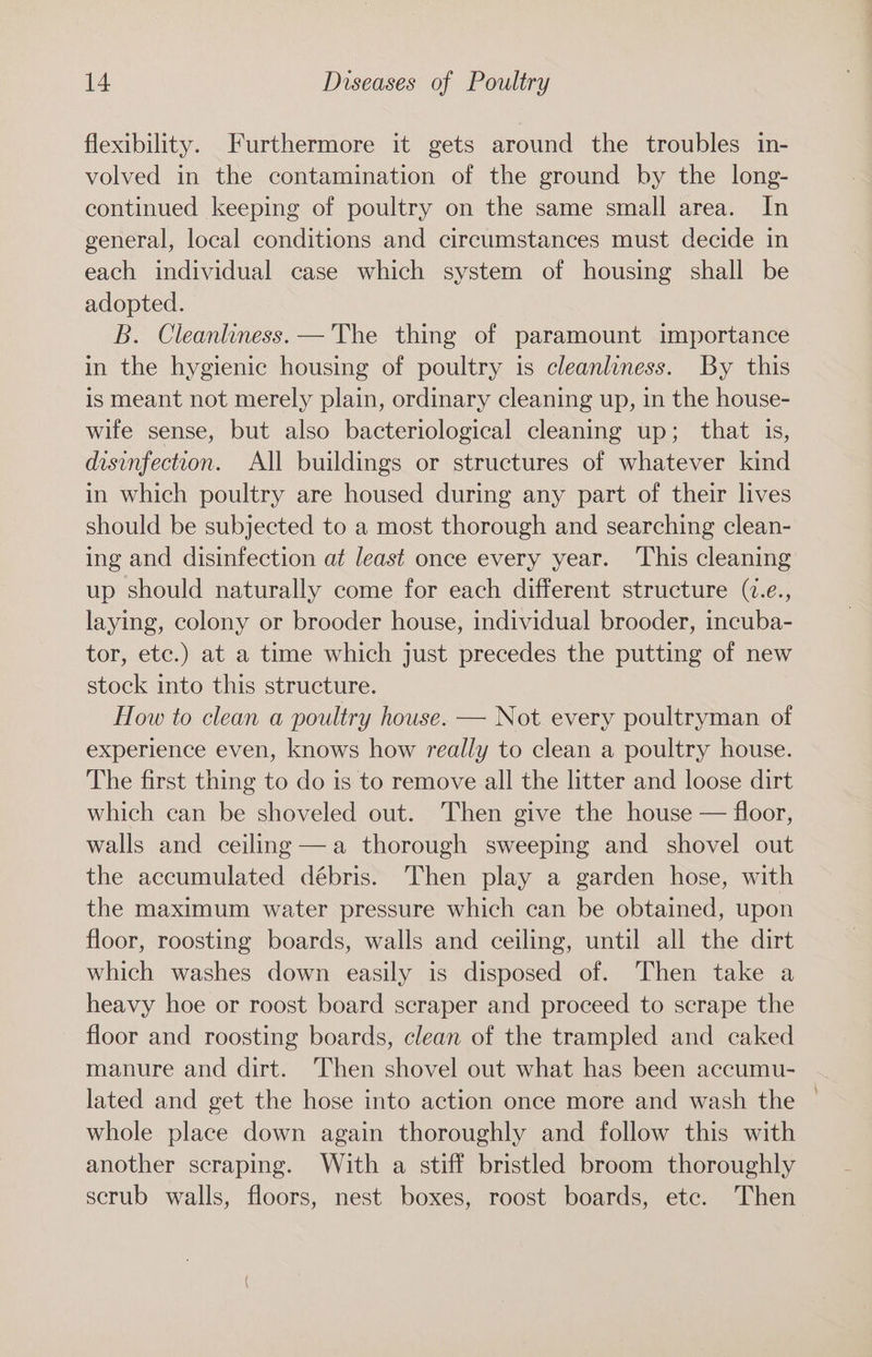 flexibility. Furthermore it gets around the troubles in- volved in the contamination of the ground by the long- continued keeping of poultry on the same small area. In general, local conditions and circumstances must decide in each individual case which system of housing shall be adopted. B. Cleanliness. —'The thing of paramount importance in the hygienic housing of poultry is cleanliness. By this is meant not merely plain, ordinary cleaning up, in the house- wife sense, but also bacteriological cleaning up; that is, disinfection. All buildings or structures of whatever kind in which poultry are housed during any part of their lives should be subjected to a most thorough and searching clean- ing and disinfection at least once every year. ‘This cleaning up should naturally come for each different structure (7.e., laying, colony or brooder house, individual brooder, incuba- tor, etc.) at a time which just precedes the putting of new stock into this structure. How to clean a poultry house. — Not every poultryman of experience even, knows how really to clean a poultry house. The first thing to do is to remove all the litter and loose dirt which can be shoveled out. Then give the house — floor, walls and ceiling —a thorough sweeping and shovel out the accumulated débris. Then play a garden hose, with the maximum water pressure which can be obtained, upon floor, roosting boards, walls and ceiling, until all the dirt which washes down easily is disposed of. Then take a heavy hoe or roost board scraper and proceed to scrape the floor and roosting boards, clean of the trampled and caked manure and dirt. Then shovel out what has been accumu- lated and get the hose into action once more and wash the whole place down again thoroughly and follow this with another scraping. With a stiff bristled broom thoroughly scrub walls, floors, nest boxes, roost boards, etc. Then