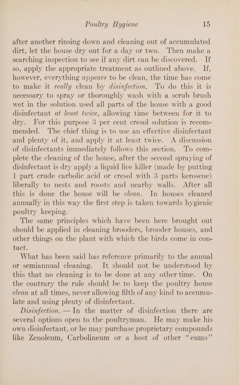 after another rinsing down and cleaning out of accumulated dirt, let the house dry out for a day or two. Then make a _ searching inspection to see if any dirt can be discovered. If so, apply the appropriate treatment as outlined above. If, however, everything appears to be clean, the time has come to make it really clean by disinfection. 'To do this it is necessary to spray or thoroughly wash with a scrub brush wet in the solution used all parts of the house with a good disinfectant at least twice, allowing time between for it to dry. For this purpose 3 per cent cresol solution is recom- mended. The chief thing is to use an effective disinfectant and plenty of it, and apply it at least twice. A discussion of disinfectants immediately follows this section. ‘To com- plete the cleaning of the house, after the second spraying of disinfectant is dry apply a liquid lice killer (made by putting 1 part crude carbolic acid or cresol with 3 parts kerosene) liberally to nests and roosts and nearby walls. After all this is done the house will be clean. In houses cleaned annually in this way the first step is taken towards hygienic poultry keeping. The same principles which have been here brought out should be applied in cleaning brooders, brooder houses, and other things on the plant with which the birds come in con- tact. What has been said has reference primarily to the annual or semiannual cleaning. It should not be understood by this that no cleaning is to be done at any other time. On the contrary the rule should be to keep the poultry house clean at all times, never allowing filth of any kind to accumu- late and using plenty of disinfectant. Disinfection. —In the matter of disinfection. there are several options open to the poultryman. He may make his own disinfectant, or he may purchase proprietary compounds like Zenoleum, Carbolineum or a host of other “eums”’