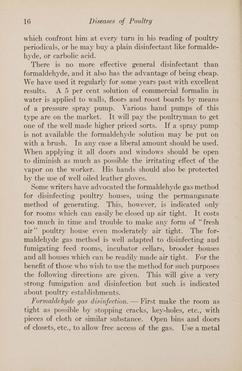 which confront him at every turn in his reading of poultry periodicals, or he may buy a plain disinfectant like formalde- hyde, or carbolic acid. There is no more effective general disinfectant than formaldehyde, and it also has the advantage of being cheap. We have used it regularly for some years past with excellent results. A 5 per cent solution of commercial formalin in water is applied to walls, floors and roost boards by means of a pressure spray pump. Various hand pumps of this type are on the market. It will pay the poultryman to get one of the well made higher priced sorts. If a spray pump is not available the formaldehyde solution may be put on with a brush. In any case a liberal amount should be used. When applying it all doors and windows should be open to diminish as much as possible the irritating effect of the vapor on the worker. His hands should also be protected by the use of well oiled leather gloves. Some writers have advocated the formaldehyde gas method for disinfecting poultry houses, using the permanganate method of generating. This, however, is indicated only for rooms which can easily be closed up air tight. It costs too much in time and trouble to make any form of “fresh air’ poultry house even moderately air tight. The for- maldehyde gas method is well adapted to disinfecting and fumigating feed rooms, incubator cellars, brooder ~houses and all houses which can be readily made air tight. For the benefit of those who wish to use the method for such purposes the following directions are given. This will give a very strong fumigation and disinfection but such-is indicated about poultry establishments. Formaldehyde gas disinfection. — First make the room as tight as possible by stopping cracks, key-holes, ete., with pieces of cloth or similar substance. Open bins and doors of closets, etc., to allow free access of the gas. Use a metal