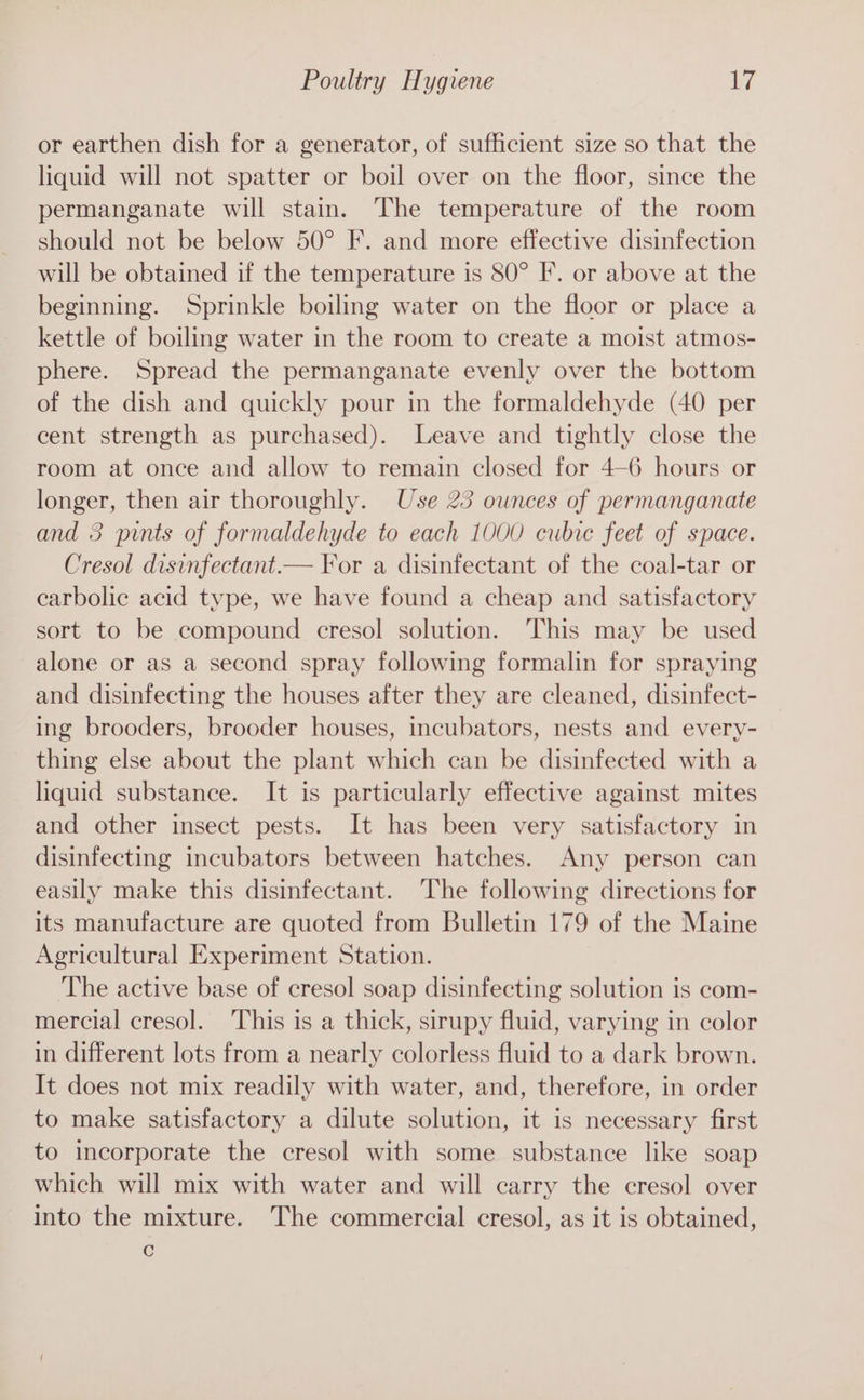 or earthen dish for a generator, of sufficient size so that the liquid will not spatter or boil over on the floor, since the permanganate will stain. The temperature of the room should not be below 50° F. and more effective disinfection will be obtained if the temperature is 80° F. or above at the beginning. Sprinkle boiling water on the floor or place a kettle of boiling water in the room to create a moist atmos- phere. Spread the permanganate evenly over the bottom of the dish and quickly pour in the formaldehyde (40 per cent strength as purchased). Leave and tightly close the room at once and allow to remain closed for 4-6 hours or longer, then air thoroughly. Use 23 ounces of permanganate and 3 pints of formaldehyde to each 1000 cubic feet of space. Cresol disinfectant.— For a disinfectant of the coal-tar or carbolic acid type, we have found a cheap and satisfactory sort to be compound cresol solution. This may be used alone or as a second spray following formalin for spraying and disinfecting the houses after they are cleaned, disinfect- ing brooders, brooder houses, incubators, nests and every- thing else about the plant which can be disinfected with a liquid substance. It is particularly effective against mites and other insect pests. It has been very satisfactory in disinfecting incubators between hatches. Any person can easily make this disinfectant. The following directions for its manufacture are quoted from Bulletin 179 of the Maine Agricultural Experiment Station. ‘The active base of cresol soap disinfecting solution is com- mercial cresol. This is a thick, sirupy fluid, varying in color in different lots from a nearly colorless fluid to a dark brown. It does not mix readily with water, and, therefore, in order to make satisfactory a dilute solution, it is necessary first to incorporate the cresol with some substance like soap which will mix with water and will carry the cresol over into the mixture. The commercial cresol, as it is obtained, C