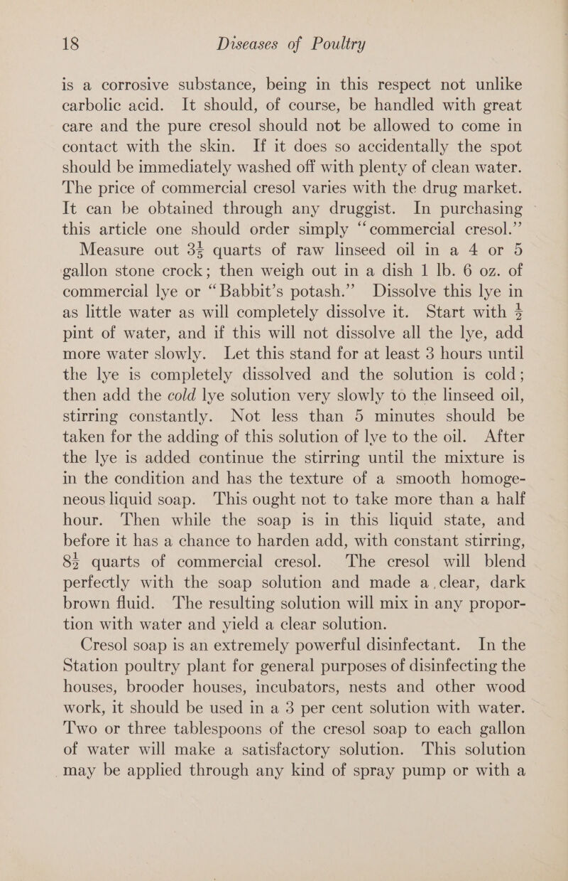 is a corrosive substance, being in this respect not unlike carbolic acid. It should, of course, be handled with great care and the pure cresol should not be allowed to come in contact with the skin. If it does so accidentally the spot should be immediately washed off with plenty of clean water. The price of commercial cresol varies with the drug market. It can be obtained through any druggist. In purchasing this article one should order simply “commercial cresol.”’ Measure out 35 quarts of raw linseed oil in a 4 or 5 gallon stone crock; then weigh out in a dish 1 lb. 6 oz. of commercial lye or “Babbit’s potash.” Dissolve this lye in as little water as will completely dissolve it. Start with 3 pint of water, and if this will not dissolve all the lye, add more water slowly. Let this stand for at least 3 hours until the lye is completely dissolved and the solution is cold; then add the cold lye solution very slowly to the linseed oil, stirring constantly. Not less than 5 minutes should be taken for the adding of this solution of lve to the oil. After the lye is added continue the stirring until the mixture is in the condition and has the texture of a smooth homoge- neous liquid soap. This ought not to take more than a half hour. Then while the soap is in this liquid state, and before it has a chance to harden add, with constant stirring, 8 quarts of commercial cresol. The cresol will blend perfectly with the soap solution and made a.clear, dark brown fluid. The resulting solution will mix in any propor- tion with water and yield a clear solution. Cresol soap is an extremely powerful disinfectant. In the Station poultry plant for general purposes of disinfecting the houses, brooder houses, incubators, nests and other wood work, it should be used in a 3 per cent solution with water. Two or three tablespoons of the cresol soap to each gallon of water will make a satisfactory solution. This solution -may be applied through any kind of spray pump or with a