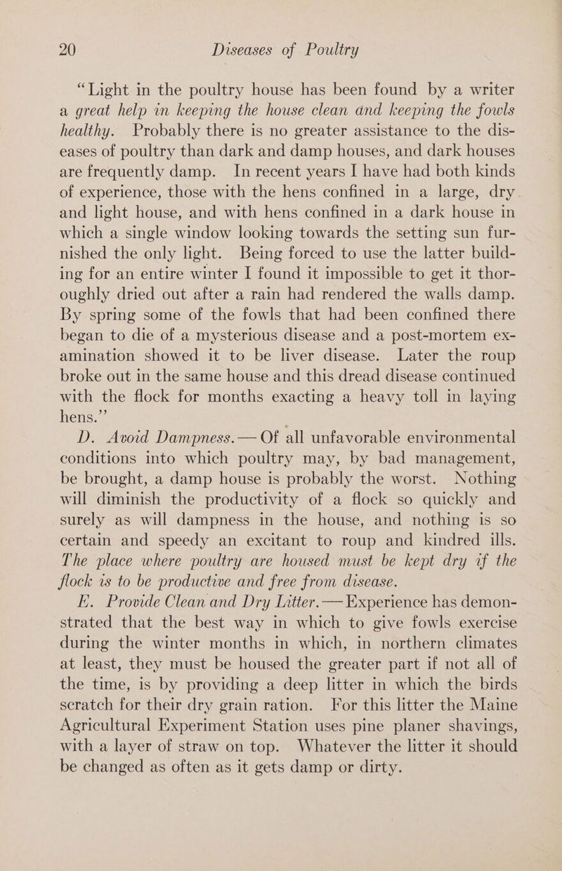 “Light in the poultry house has been found by a writer a great help in keeping the house clean and keeping the fowls healthy. Probably there is no greater assistance to the dis- eases of poultry than dark and damp houses, and dark houses are frequently damp. In recent years I have had both kinds of experience, those with the hens confined in a large, dry. and light house, and with hens confined in a dark house in which a single window looking towards the setting sun fur- nished the only light. Being forced to use the latter build- ing for an entire winter I found it impossible to get it thor- oughly dried out after a rain had rendered the walls damp. By spring some of the fowls that had been confined there began to die of a mysterious disease and a post-mortem ex- amination showed it to be liver disease. Later the roup broke out in the same house and this dread disease continued with the flock for months exacting a heavy toll in laying hens.” D. Avoid Dampness.— Of all unfavorable environmental conditions into which poultry may, by bad management, be brought, a damp house is probably the worst. Nothing will diminish the productivity of a flock so quickly and surely as will dampness in the house, and nothing is so certain and speedy an excitant to roup and kindred ills. The place where poultry are housed must be kept dry uf the flock ws to be productive and free from disease. EK. Provide Clean and Dry Litter. — Experience has demon- strated that the best way in which to give fowls exercise during the winter months in which, in northern climates at least, they must be housed the greater part if not all of the time, is by providing a deep litter in which the birds scratch for their dry grain ration. For this litter the Maine Agricultural Experiment Station uses pine planer shavings, with a layer of straw on top. Whatever the litter it should be changed as often as it gets damp or dirty.