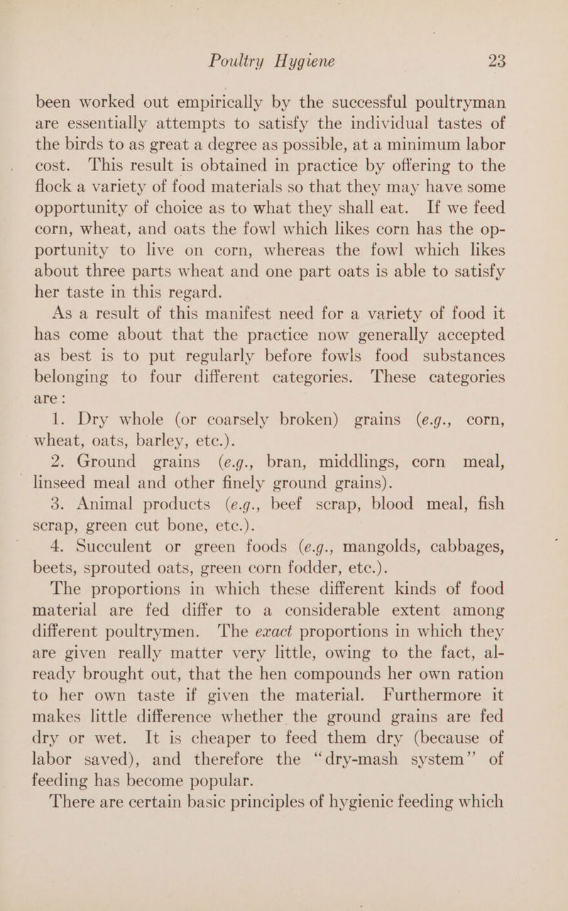 been worked out empirically by the successful poultryman are essentially attempts to satisfy the individual tastes of the birds to as great a degree as possible, at a minimum labor cost. This result is obtained in practice by offering to the flock a variety of food materials so that they may have some opportunity of choice as to what they shall eat. If we feed corn, wheat, and oats the fowl which likes corn has the op- portunity to live on corn, whereas the fowl which likes about three parts wheat and one part oats is able to satisfy her taste in this regard. As a result of this manifest need for a variety of food it has come about that the practice now generally accepted as best is to put regularly before fowls food substances belonging to four different categories. These categories are : 1. Dry whole (or coarsely broken) grains (e.g., corn, wheat, oats, barley, etc.). 2. Ground grains (e.g., bran, middlings, corn meal, linseed meal and other finely ground grains). 3. Animal products (e.g., beef scrap, blood meal, fish scrap, green cut bone, etc.). 4. Succulent or green foods (e.g., mangolds, cabbages, beets, sprouted oats, green corn fodder, etc.). The proportions in which these different kinds of food material are fed differ to a considerable extent among different poultrymen. ‘The exact proportions in which they are given really matter very little, owing to the fact, al- ready brought out, that the hen compounds her own ration to her own taste if given the material. Furthermore it makes little difference whether the ground grains are fed dry or wet. It is cheaper to feed them dry (because of labor saved), and therefore the “dry-mash system” of feeding has become popular. There are certain basic principles of hygienic feeding which