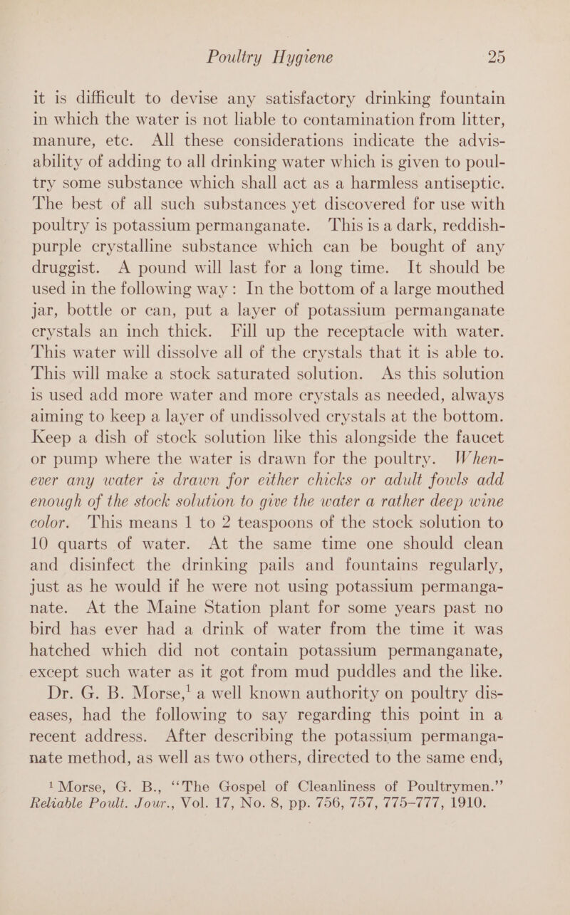 it is difficult to devise any satisfactory drinking fountain in which the water is not liable to contamination from litter, manure, etc. All these considerations indicate the advis- ability of adding to all drinking water which is given to poul- try some substance which shall act as a harmless antiseptic. The best of all such substances yet discovered for use with poultry is potassium permanganate. This isa dark, reddish- purple crystalline substance which can be bought of any druggist. A pound will last for a long time. It should be used in the following way: In the bottom of a large mouthed jar, bottle or can, put a layer of potassium permanganate crystals an inch thick. Fill up the receptacle with water. This water will dissolve all of the crystals that it is able to. This will make a stock saturated solution. As this solution is used add more water and more crystals as needed, always aiming to keep a layer of undissolved crystals at the bottom. Keep a dish of stock solution like this alongside the faucet or pump where the water is drawn for the poultry. When- ever any water rs drawn for either chicks or adult fowls add enough of the stock solution to give the water a rather deep wine color. ‘This means | to 2 teaspoons of the stock solution to 10 quarts of water. At the same time one should clean and disinfect the drinking pails and fountains regularly, just as he would if he were not using potassium permanga- nate. At the Maine Station plant for some years past no bird has ever had a drink of water from the time it was hatched which did not contain potassium permanganate, except such water as it got from mud puddles and the like. Dr. G. B. Morse,' a well known authority on poultry dis- eases, had the following to say regarding this point in a recent address. After describing the potassium permanga- nate method, as well as two others, directed to the same end, 1 Morse, G. B., ‘‘The Gospel of Cleanliness of Poultrymen.’’ Reliable Poult. Jour., Vol. 17, No. 8, pp. 756, 757, 775-777, 1910.