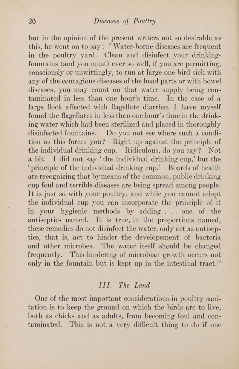 but in the opinion of the present writers not so desirable as this, he went on to say: “ Water-borne diseases are frequent in the poultry yard. Clean and disinfect your drinking- fountains (and you must) ever so well, if you are permitting, consciously or unwittingly, to run at large one bird sick with any of the contagious diseases of the head parts or with bowel diseases, you may count on that water supply being con- taminated in less than one hour’s time. In the case of a large flock affected with flagellate diarrhea I have myself found the flagellates in less than one hour’s time in the drink- ing water which had been sterilized and placed in thoroughly disinfected fountains. Do you not see where such a condi- tion as this forces you? Right up against the principle of the individual drinking cup. Ridiculous, do you say? Not a bit. I did not say ‘the individual drinking cup,’ but the “principle of the individual drinking cup.’ Boards of health are recognizing that by means of the common, public drinking cup foul and terrible diseases are being spread among people. It is just so with your poultry, and while you cannot adopt the individual cup you can incorporate the principle of it in your hygienic methods by adding... one of the antiseptics named. It is true, in the proportions named, these remedies do not disinfect the water, only act as antisep- tics, that is, act to hinder the developement of bacteria and other microbes. The water itself should be changed frequently. This hindering of microbian growth occurs not only in the fountain but is kept up in the intestinal tract.” Til. The Land One of the most important considerations-in poultry sani- tation is to keep the ground on which the birds are to live, both as chicks and as adults, from becoming foul and con- taminated. This is not a very difficult thing to do if one