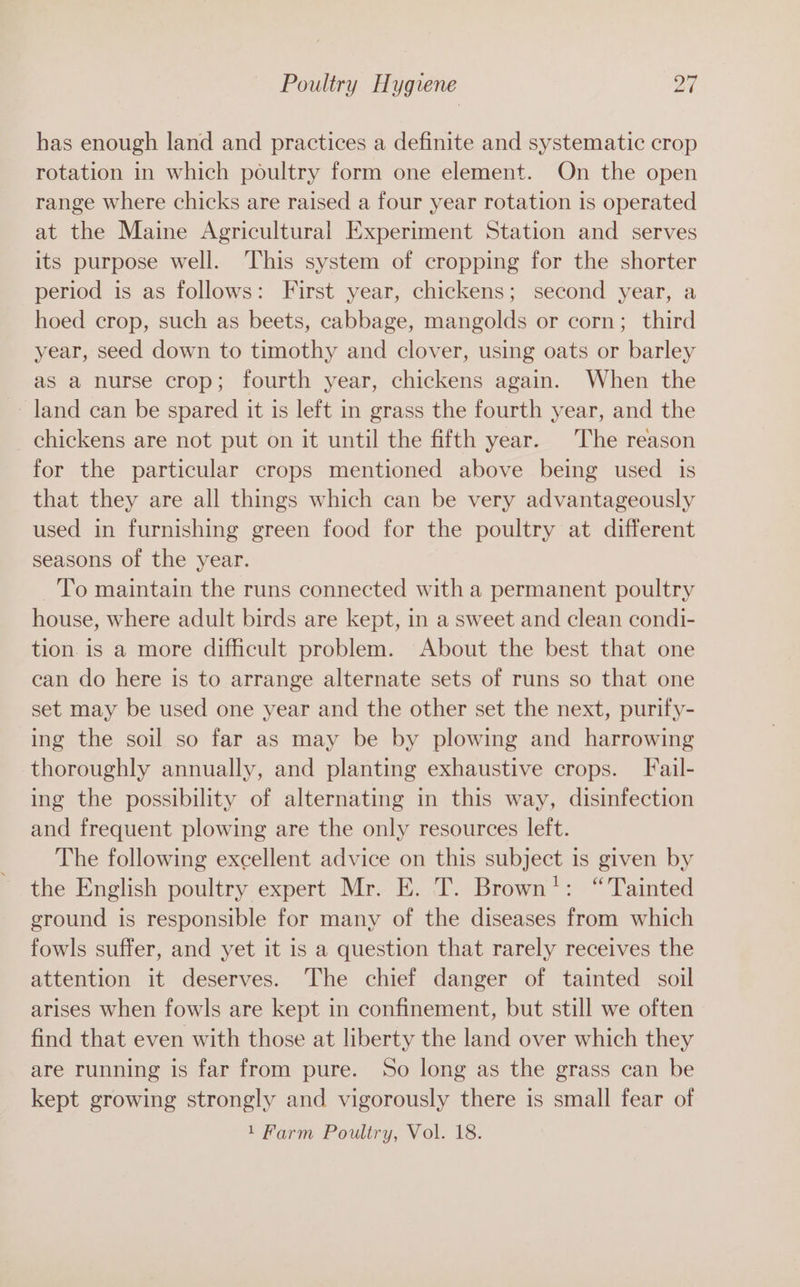 has enough land and practices a definite and systematic crop rotation in which poultry form one element. On the open range where chicks are raised a four year rotation is operated at the Maine Agricultural Experiment Station and serves its purpose well. This system of cropping for the shorter period is as follows: First year, chickens; second year, a hoed crop, such as beets, cabbage, mangolds or corn; third year, seed down to timothy and clover, using oats or barley as a nurse crop; fourth year, chickens again. When the land can be spared it is left in grass the fourth year, and the chickens are not put on it until the fifth year. The reason for the particular crops mentioned above being used is that they are all things which can be very advantageously used in furnishing green food for the poultry at different seasons of the year. To maintain the runs connected with a permanent poultry house, where adult birds are kept, in a sweet and clean condi- tion. is a more difficult problem. About the best that one can do here is to arrange alternate sets of runs so that one set may be used one year and the other set the next, purify- ing the soil so far as may be by plowing and harrowing thoroughly annually, and planting exhaustive crops. Fail- ing the possibility of alternating in this way, disinfection and frequent plowing are the only resources left. The following excellent advice on this subject is given by the English poultry expert Mr. E. T. Brown’: “Tainted ground is responsible for many of the diseases from which fowls suffer, and yet it is a question that rarely receives the attention it deserves. The chief danger of tainted soil arises when fowls are kept in confinement, but still we often find that even with those at liberty the land over which they are running is far from pure. So long as the grass can be kept growing strongly and vigorously there is small fear of 1 Farm Poultry, Vol. 18.