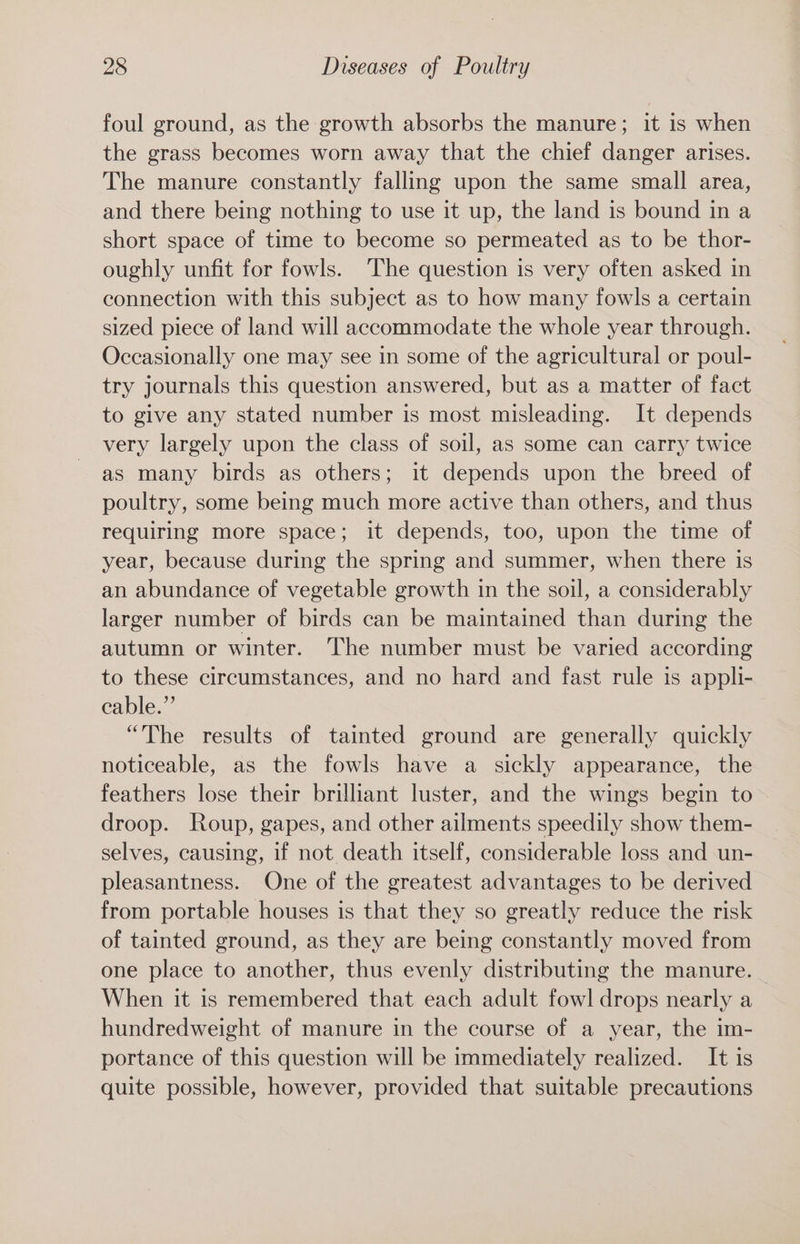 foul ground, as the growth absorbs the manure; it is when the grass becomes worn away that the chief danger arises. The manure constantly falling upon the same small area, and there being nothing to use it up, the land is bound in a short space of time to become so permeated as to be thor- oughly unfit for fowls. The question is very often asked in connection with this subject as to how many fowls a certain sized piece of land will accommodate the whole year through. Occasionally one may see in some of the agricultural or poul- try journals this question answered, but as a matter of fact to give any stated number is most misleading. It depends very largely upon the class of soil, as some can carry twice as many birds as others; it depends upon the breed of poultry, some being much more active than others, and thus requiring more space; it depends, too, upon the time of year, because during the spring and summer, when there is an abundance of vegetable growth in the soil, a considerably larger number of birds can be maintained than during the autumn or winter. ‘The number must be varied according to these circumstances, and no hard and fast rule is appli- cable.” “The results of tainted ground are generally quickly noticeable, as the fowls have a sickly appearance, the feathers lose their brilliant luster, and the wings begin to droop. Roup, gapes, and other ailments speedily show them- selves, causing, if not death itself, considerable loss and un- pleasantness. One of the greatest advantages to be derived from portable houses is that they so greatly reduce the risk of tainted ground, as they are being constantly moved from one place to another, thus evenly distributing the manure. When it is remembered that each adult fowl drops nearly a hundredweight of manure in the course of a year, the im- portance of this question will be immediately realized. It is quite possible, however, provided that suitable precautions