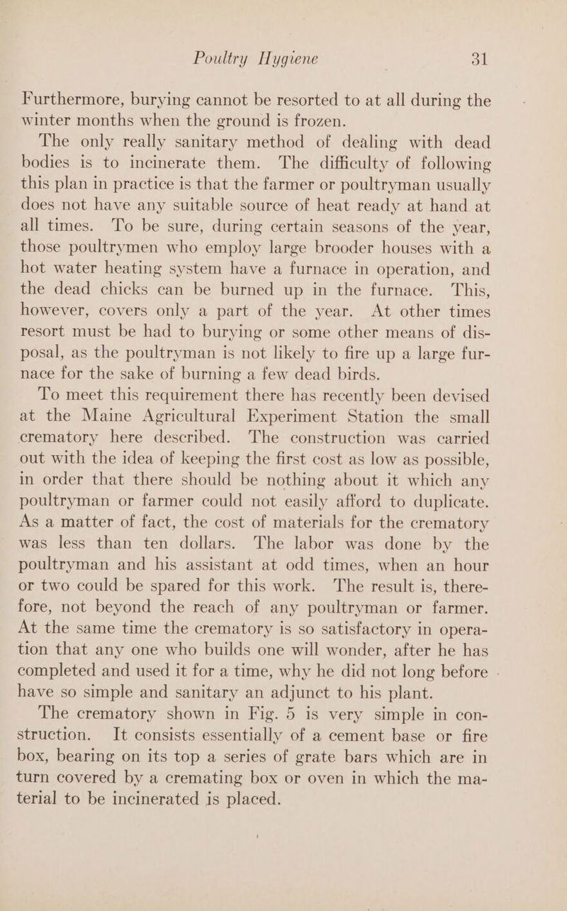 Furthermore, burying cannot be resorted to at all during the winter months when the ground is frozen. The only really sanitary method of dealing with dead bodies is to incinerate them. The difficulty of following this plan in practice is that the farmer or poultryman usually does not have any suitable source of heat ready at hand at all times. To be sure, during certain seasons of the year, those poultrymen who employ large brooder houses with a hot water heating system have a furnace in operation, and the dead chicks can be burned up in the furnace. This, however, covers only a part of the year. At other times resort must be had to burying or some other means of dis- posal, as the poultryman is not likely to fire up a large fur- nace for the sake of burning a few dead birds. To meet this requirement there has recently been devised at the Maine Agricultural Experiment Station the small crematory here described. The construction was carried out with the idea of keeping the first cost as low as possible, in order that there should be nothing about it which any poultryman or farmer could not easily afford to duplicate. As a matter of fact, the cost of materials for the crematory was less than ten dollars. The labor was done by the poultryman and his assistant at odd times, when an hour or two could be spared for this work. The result is, there- fore, not beyond the reach of any poultryman or farmer. At the same time the crematory is so satisfactory in opera- tion that any one who builds one will wonder, after he has completed and used it for a time, why he did not long before . have so simple and sanitary an adjunct to his plant. The crematory shown in Fig. 5 is very simple in con- struction. It consists essentially of a cement base or fire box, bearing on its top a series of grate bars which are in turn covered by a cremating box or oven in which the ma- terial to be incinerated is placed.