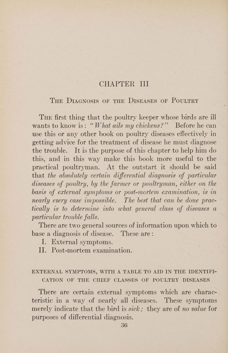 CHAPTER III THE DIAGNOSIS OF THE DISEASES OF POULTRY THE first thing that the poultry keeper whose birds are ill wants to know is: “What ails my chickens?’ Before he can use this or any other book on poultry diseases effectively in getting advice for the treatment of disease he must diagnose the trouble. It is the purpose of this chapter to help him do this, and in this way make this book more useful to the practical poultryman. At the outstart it should be said that the absolutely certain differential diagnosis of particular diseases of poultry, by the farmer or poultryman, either on the basis of external symptoms or post-mortem examination, is in nearly every case impossible. The best that can be done prac- tically is to determine into what general class of diseases a particular trouble falls. There are two general sources of information upon which to base a diagnosis of disease. These are: I. External symptoms. II. Post-mortem examination. EXTERNAL SYMPTOMS, WITH A TABLE TO AID IN THE IDENTIFI- CATION OF THE CHIEF CLASSES OF POULTRY DISEASES There are certain external symptoms which are charac- teristic in a way of nearly all diseases. These symptoms merely indicate that the bird is sick; they are of no value for purposes of differential diagnosis.