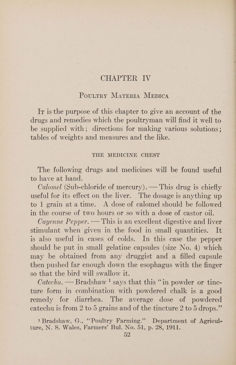 Pouttry Materta MEDICA Ir is the purpose of this chapter to give an account of the drugs and remedies which the poultryman will find it well to be supplied with; directions for making various solutions ; tables of weights and measures and the like. THE MEDICINE CHEST The following drugs and medicines will be found useful to have at hand. Calomel (Sub-chloride of mercury). — This drug is chiefly useful for its effect on the liver. The dosage is anything up to 1 grain ata time. A dose of calomel should be followed in the course of two hours or so with a dose of castor oil. Cayenne Pepper. — This is an excellent digestive and liver stimulant when given in the food in small quantities. It is also useful in cases of colds. In this case the pepper should be put in small gelatine capsules (size No. 4) which may be obtained from any druggist and a filled capsule then pushed far enough down the esophagus with the finger so that the bird will swallow it. Catechu. — Bradshaw ' says that this “in powder or tinc- ture form in combination with powdered chalk is a good remedy for diarrhea. The average dose of powdered catechu is from 2 to 5 grains and of the tincture 2 to 5 drops.” 1 Bradshaw, G., ‘Poultry Farming.’”’ Department of Agricul- ture, N. S. Wales, Farmers’ Bul. No. 51, p. 28, 1911.